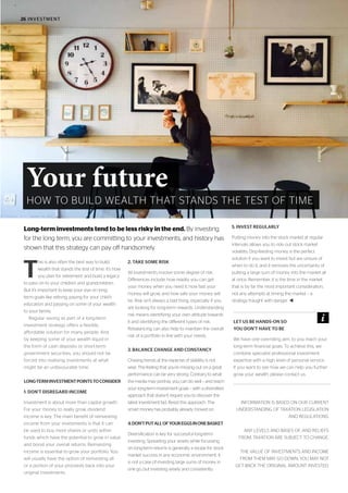 26 INVESTMENT
T
his is also often the best way to build
wealth that stands the test of time. It’s how
you plan for retirement and build a legacy
to pass on to your children and grandchildren.
But it’s important to keep your eye on long-
term goals like retiring, paying for your child’s
education and passing on some of your wealth
to your family.
Regular saving as part of a long-term
investment strategy offers a flexible,
affordable solution for many people. And
by keeping some of your wealth liquid in
the form of cash deposits or short-term
government securities, you should not be
forced into realising investments at what
might be an unfavourable time.
LONG-TERMINVESTMENTPOINTSTOCONSIDER
1. DON’T DISREGARD INCOME
Investment is about more than capital growth.
For your money to really grow, dividend
income is key. The main benefit of reinvesting
income from your investments is that it can
be used to buy more shares or units within
funds which have the potential to grow in value
and boost your overall returns. Reinvesting
income is essential to grow your portfolio. You
will usually have the option of reinvesting all
or a portion of your proceeds back into your
original investments.
2. TAKE SOME RISK
All investments involve some degree of risk.
Differences include: how readily you can get
your money when you need it, how fast your
money will grow, and how safe your money will
be. Risk isn’t always a bad thing, especially if you
are looking for long-term rewards. Understanding
risk means identifying your own attitude towards
it and identifying the different types of risk.
Rebalancing can also help to maintain the overall
risk of a portfolio in line with your needs.
3. BALANCE CHANGE AND CONSTANCY
Chasing trends at the expense of stability is not
wise. The feeling that you’re missing out on a great
performance can be very strong. Contrary to what
the media may portray, you can do well – and reach
your long-term investment goals – with a diversified
approach that doesn’t require you to discover the
latest investment fad. Resist this approach. The
smart money has probably already moved on.
4.DON’TPUTALLOFYOUREGGSINONEBASKET
Diversification is key for successful long-term
investing. Spreading your assets while focussing
on long-term returns is generally a recipe for stock
market success in any economic environment. It
is not a case of investing large sums of money in
one go, but investing wisely and consistently.
5. INVEST REGULARLY
Putting money into the stock market at regular
intervals allows you to ride out stock market
volatility. Drip-feeding money is the perfect
solution if you want to invest but are unsure of
when to do it, and it removes the uncertainty of
putting a large sum of money into the market all
at once. Remember, it is the time in the market
that is by far the most important consideration,
not any attempts at timing the market – a
strategy fraught with danger. t
INFORMATION IS BASED ON OUR CURRENT
UNDERSTANDING OF TAXATION LEGISLATION
AND REGULATIONS.
ANY LEVELS AND BASES OF, AND RELIEFS
FROM, TAXATION ARE SUBJECT TO CHANGE.
THE VALUE OF INVESTMENTS AND INCOME
FROM THEM MAY GO DOWN. YOU MAY NOT
GET BACK THE ORIGINAL AMOUNT INVESTED.
Long-term investments tend to be less risky in the end. By investing
for the long term, you are committing to your investments, and history has
shown that this strategy can pay off handsomely.
LET US BE HANDS-ON SO
YOU DON’T HAVE TO BE
We have one overriding aim, to you reach your
long-term financial goals. To achieve this, we
combine specialist professional investment
expertise with a high level of personal service.
If you want to see how we can help you further
grow your wealth, please contact us.
Your future
HOW TO BUILD WEALTH THAT STANDS THE TEST OF TIME
 