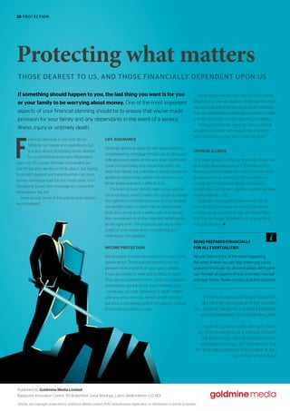 28 PROTECTION
Published by Goldmine Media Limited
Basepoint Innovation Centre, 110 Butterfield, Great Marlings, Luton, Bedfordshire LU2 8DL
Articles are copyright protected by Goldmine Media Limited 2019. Unauthorised duplication or distribution is strictly forbidden.
THOSE DEAREST TO US, AND THOSE FINANCIALLY DEPENDENT UPON US
F
inancial planning is not only about
fulfilling our needs and aspirations, but
it is also about protecting those dearest
to us, and those financially dependent
upon us. Of course, illnesses and deaths are
not things that we like to think about, but failing
to protect against such eventualities can have
severe consequences for our loved ones, from
struggling to pay the mortgage to a potential
Inheritance Tax bill.
Here are just some of the policies that need to
be considered.
LIFE ASSURANCE
Generally speaking, anybody with dependants or
an outstanding mortgage should look at taking out
a life assurance policy. At the very least, this should
cover any borrowing and ensure the family can
keep their home, but preferably it should provide an
additional sum to help cushion the shock to your
family finances at such a difficult time.
The level of cover should match your specific
circumstances, which means it’s crucial to choose
the right term and sum to insure. And by putting
the benefits paid on death into an appropriate
trust, this can be a very useful way of ensuring
they are passed on to the intended beneficiaries
at the right time. The proceeds also won’t form
a part of your estate when considering any
Inheritance Tax liabilities.
INCOME PROTECTION
Being unable to work can quickly turn your world
upside down. These policies typically pay out
between 50% and 60% of your salary, tax-free,
if you are unable to work due to illness or injury.
They are an essential form of cover for those with
dependants, but the terms and conditions vary
– some pay out until retirement or death, others
until you return to work. Almost all will only pay
out once a pre-agreed period has passed, ranging
from three months to a year.
Some policies will also only pay out if you cannot
return to your own occupation. Others pay out only if
you are incapable of doing any job. So it’s important
that you obtain professional financial advice to make
sure the right policy is put in place for your needs.
These plans typically have no cash-in value at
any time, and cover will cease at the end of the
term. If premiums stop, then cover will lapse.
CRITICAL ILLNESS
This cover gives you the comfort that, should you
face a terminal diagnosis or a specified critical
illness, your policy pays out a tax-free lump sum
as opposed to an income. Critical conditions
include suffering a heart attack, stroke and
certain types of cancer – but each policy will have
its own definitive list.
Typically, the proceeds are used to fund
paying off a mortgage and any other debts,
or they could be used to pay off school fees
that are no longer affordable or to provide a
financial legacy. t
IFTHEPLANHASNOINVESTMENTELEMENT,IT
WILLHAVENOCASH-INVALUEATANYTIMEAND
WILLCEASEATTHEENDOFTHETERM.IFPREMIUMS
ARENOTMAINTAINED,THENCOVERWILLLAPSE.
CRITICAL ILLNESS PLANS MAY NOT COVER
ALL THE DEFINITIONS OF A CRITICAL ILLNESS.
THE DEFINITIONS VARY BETWEEN PRODUCT
PROVIDERS AND WILL BE DESCRIBED IN THE
KEY FEATURES AND POLICY DOCUMENT IF YOU
GO AHEAD WITH A PLAN.
Protecting what matters
If something should happen to you, the last thing you want is for you
or your family to be worrying about money. One of the most important
aspects of your financial planning should be to ensure that you’ve made
provision for your family and any dependants in the event of a serious
illness, injury or untimely death.
BEING PREPARED FINANCIALLY
FOR ALL EVENTUALITIES
No one likes to think of the worst happening.
But when it does, we can help make sure you’re
prepared financially for all eventualities. We’ll guide
you through all aspects of how to protect yourself
and your family. Please contact us to find out more.
 