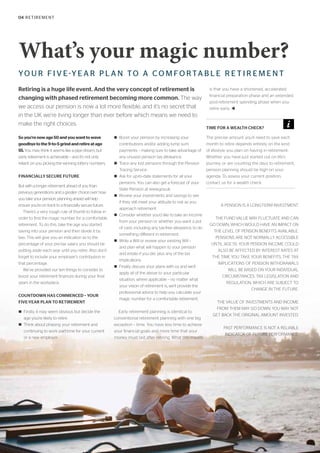 04 RETIREMENT
What’s your magic number?
YO U R F I V E-Y E A R P L A N TO A C O M FO RTA B L E R E T I R E M E N T
Retiring is a huge life event. And the very concept of retirement is
changing with phased retirement becoming more common. The way
we access our pension is now a lot more flexible, and it’s no secret that
in the UK we’re living longer than ever before which means we need to
make the right choices.
Soyou’renowage50andyouwanttowave
goodbyetothe9-to-5grindandretireatage
55.You may think it seems like a pipe dream, but
early retirement is achievable – and it’s not only
reliant on you picking the winning lottery numbers.
FINANCIALLY SECURE FUTURE
But with a longer retirement ahead of you than
previous generations and a greater choice over how
you take your pension, planning ahead will help
ensure you’re on track to a financially secure future.
There’s a very rough rule of thumb to follow in
order to find the magic number for a comfortable
retirement. To do this, take the age you started
saving into your pension and then divide it by
two. This will give you an indication as to the
percentage of your pre-tax salary you should be
putting aside each year until you retire. Also don’t
forget to include your employer’s contribution in
that percentage.
We’ve provided our ten things to consider to
boost your retirement finances during your final
years in the workplace.
COUNTDOWN HAS COMMENCED – YOUR
FIVE-YEAR PLAN TO RETIREMENT
n Firstly, it may seem obvious but decide the
age you’re likely to retire.
n Think about phasing your retirement and
continuing to work part-time for your current
or a new employer.
n Boost your pension by increasing your
contributions and/or adding lump sum
payments – making sure to take advantage of
any unused pension tax allowance.
n Trace any lost pensions through the Pension
Tracing Service.
n Ask for up-to-date statements for all your
pensions. You can also get a forecast of your
State Pension at www.gov.uk.
n Review your investments and savings to see
if they still meet your attitude to risk as you
approach retirement.
n Consider whether you’d like to take an income
from your pension or whether you want a pot
of cash, including any tax-free allowance, to do
something different in retirement.
n Write a Will or review your existing Will –
and plan what will happen to your pension
and estate if you die, plus any of the tax
implications.
n Finally, discuss your plans with us and we’ll
apply all of the above to your particular
situation, where applicable – no matter what
your vision of retirement is, we’ll provide the
professional advice to help you calculate your
magic number for a comfortable retirement.
Early retirement planning is identical to
conventional retirement planning with one big
exception – time. You have less time to achieve
your financial goals and more time that your
money must last after retiring. What this means
is that you have a shortened, accelerated
financial preparation phase and an extended,
post-retirement spending phase when you
retire early. t
A PENSION IS A LONG-TERM INVESTMENT.
THE FUND VALUE MAY FLUCTUATE AND CAN
GO DOWN, WHICH WOULD HAVE AN IMPACT ON
THE LEVEL OF PENSION BENEFITS AVAILABLE.
PENSIONS ARE NOT NORMALLY ACCESSIBLE
UNTIL AGE 55. YOUR PENSION INCOME COULD
ALSO BE AFFECTED BY INTEREST RATES AT
THE TIME YOU TAKE YOUR BENEFITS. THE TAX
IMPLICATIONS OF PENSION WITHDRAWALS
WILL BE BASED ON YOUR INDIVIDUAL
CIRCUMSTANCES, TAX LEGISLATION AND
REGULATION, WHICH ARE SUBJECT TO
CHANGE IN THE FUTURE.
THE VALUE OF INVESTMENTS AND INCOME
FROM THEM MAY GO DOWN. YOU MAY NOT
GET BACK THE ORIGINAL AMOUNT INVESTED.
PAST PERFORMANCE IS NOT A RELIABLE
INDICATOR OF FUTURE PERFORMANCE.
TIME FOR A WEALTH CHECK?
The precise amount you’ll need to save each
month to retire depends entirely on the kind
of lifestyle you plan on having in retirement.
Whether you have just started out on life’s
journey, or are counting the days to retirement,
pension planning should be high on your
agenda. To assess your current position,
contact us for a wealth check.
 