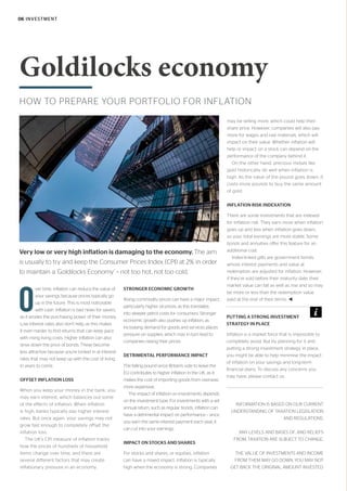HOW TO PREPARE YOUR PORTFOLIO FOR INFLATION
Goldilocks economy
O
ver time, inflation can reduce the value of
your savings because prices typically go
up in the future. This is most noticeable
with cash. Inflation is bad news for savers,
as it erodes the purchasing power of their money.
Low interest rates also don’t help, as this makes
it even harder to find returns that can keep pace
with rising living costs. Higher inflation can also
drive down the price of bonds. These become
less attractive because you’re locked in at interest
rates that may not keep up with the cost of living
in years to come.
OFFSET INFLATION LOSS
When you keep your money in the bank, you
may earn interest, which balances out some
of the effects of inflation. When inflation
is high, banks typically pay higher interest
rates. But once again, your savings may not
grow fast enough to completely offset the
inflation loss.
The UK’s CPI measure of inflation tracks
how the prices of hundreds of household
items change over time, and there are
several different factors that may create
inflationary pressure in an economy.
STRONGER ECONOMIC GROWTH
Rising commodity prices can have a major impact,
particularly higher oil prices, as this translates
into steeper petrol costs for consumers. Stronger
economic growth also pushes up inflation, as
increasing demand for goods and services places
pressure on supplies, which may in turn lead to
companies raising their prices.
DETRIMENTAL PERFORMANCE IMPACT
The falling pound since Britain’s vote to leave the
EU contributes to higher inflation in the UK, as it
makes the cost of importing goods from overseas
more expensive.
The impact of inflation on investments depends
on the investment type. For investments with a set
annual return, such as regular bonds, inflation can
have a detrimental impact on performance – since
you earn the same interest payment each year, it
can cut into your earnings.
IMPACT ON STOCKS AND SHARES
For stocks and shares, or equities, inflation
can have a mixed impact. Inflation is typically
high when the economy is strong. Companies
may be selling more, which could help their
share price. However, companies will also pay
more for wages and raw materials, which will
impact on their value. Whether inflation will
help or impact on a stock can depend on the
performance of the company behind it.
On the other hand, precious metals like
gold historically do well when inflation is
high. As the value of the pound goes down, it
costs more pounds to buy the same amount
of gold.
INFLATION RISK INDEXATION
There are some investments that are indexed
for inflation risk. They earn more when inflation
goes up and less when inflation goes down,
so your total earnings are more stable. Some
bonds and annuities offer this feature for an
additional cost.
Index-linked gilts are government bonds
whose interest payments and value at
redemption are adjusted for inflation. However,
if they’re sold before their maturity date, their
market value can fall as well as rise and so may
be more or less than the redemption value
paid at the end of their terms. t
INFORMATION IS BASED ON OUR CURRENT
UNDERSTANDING OF TAXATION LEGISLATION
AND REGULATIONS.
ANY LEVELS AND BASES OF, AND RELIEFS
FROM, TAXATION ARE SUBJECT TO CHANGE.
THE VALUE OF INVESTMENTS AND INCOME
FROM THEM MAY GO DOWN. YOU MAY NOT
GET BACK THE ORIGINAL AMOUNT INVESTED.
Very low or very high inflation is damaging to the economy. The aim
is usually to try and keep the Consumer Prices Index (CPI) at 2% in order
to maintain a ‘Goldilocks Economy’ – not too hot, not too cold.
PUTTING A STRONG INVESTMENT
STRATEGY IN PLACE
Inflation is a market force that is impossible to
completely avoid. But by planning for it and
putting a strong investment strategy in place,
you might be able to help minimise the impact
of inflation on your savings and long-term
financial plans. To discuss any concerns you
may have, please contact us.
06 INVESTMENT
 
