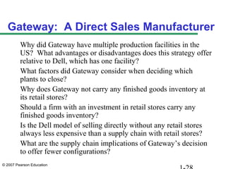 Gateway: A Direct Sales Manufacturer
         Why did Gateway have multiple production facilities in the
         US? What advantages or disadvantages does this strategy offer
         relative to Dell, which has one facility?
         What factors did Gateway consider when deciding which
         plants to close?
         Why does Gateway not carry any finished goods inventory at
         its retail stores?
         Should a firm with an investment in retail stores carry any
         finished goods inventory?
         Is the Dell model of selling directly without any retail stores
         always less expensive than a supply chain with retail stores?
         What are the supply chain implications of Gateway’s decision
         to offer fewer configurations?
© 2007 Pearson Education
 