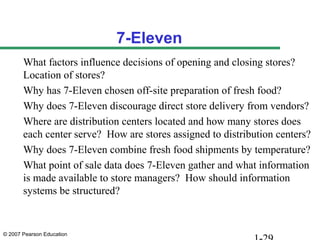 7-Eleven
       What factors influence decisions of opening and closing stores?
       Location of stores?
       Why has 7-Eleven chosen off-site preparation of fresh food?
       Why does 7-Eleven discourage direct store delivery from vendors?
       Where are distribution centers located and how many stores does
       each center serve? How are stores assigned to distribution centers?
       Why does 7-Eleven combine fresh food shipments by temperature?
       What point of sale data does 7-Eleven gather and what information
       is made available to store managers? How should information
       systems be structured?


© 2007 Pearson Education
 