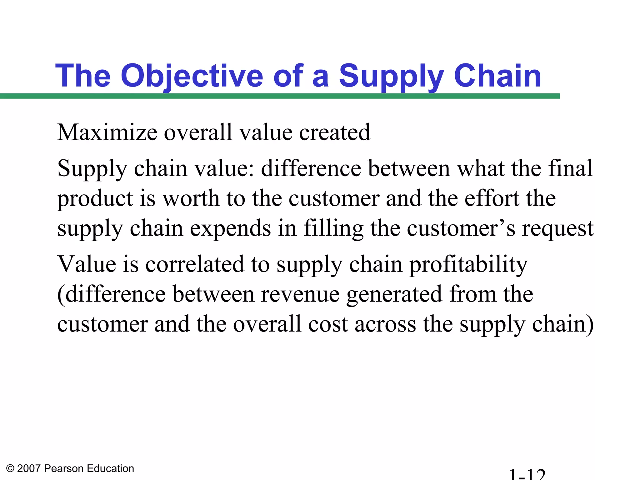 © 2007 Pearson Education
The Objective of a Supply Chain
Maximize overall value created
Supply chain value: difference between what the final
product is worth to the customer and the effort the
supply chain expends in filling the customer’s request
Value is correlated to supply chain profitability
(difference between revenue generated from the
customer and the overall cost across the supply chain)
 