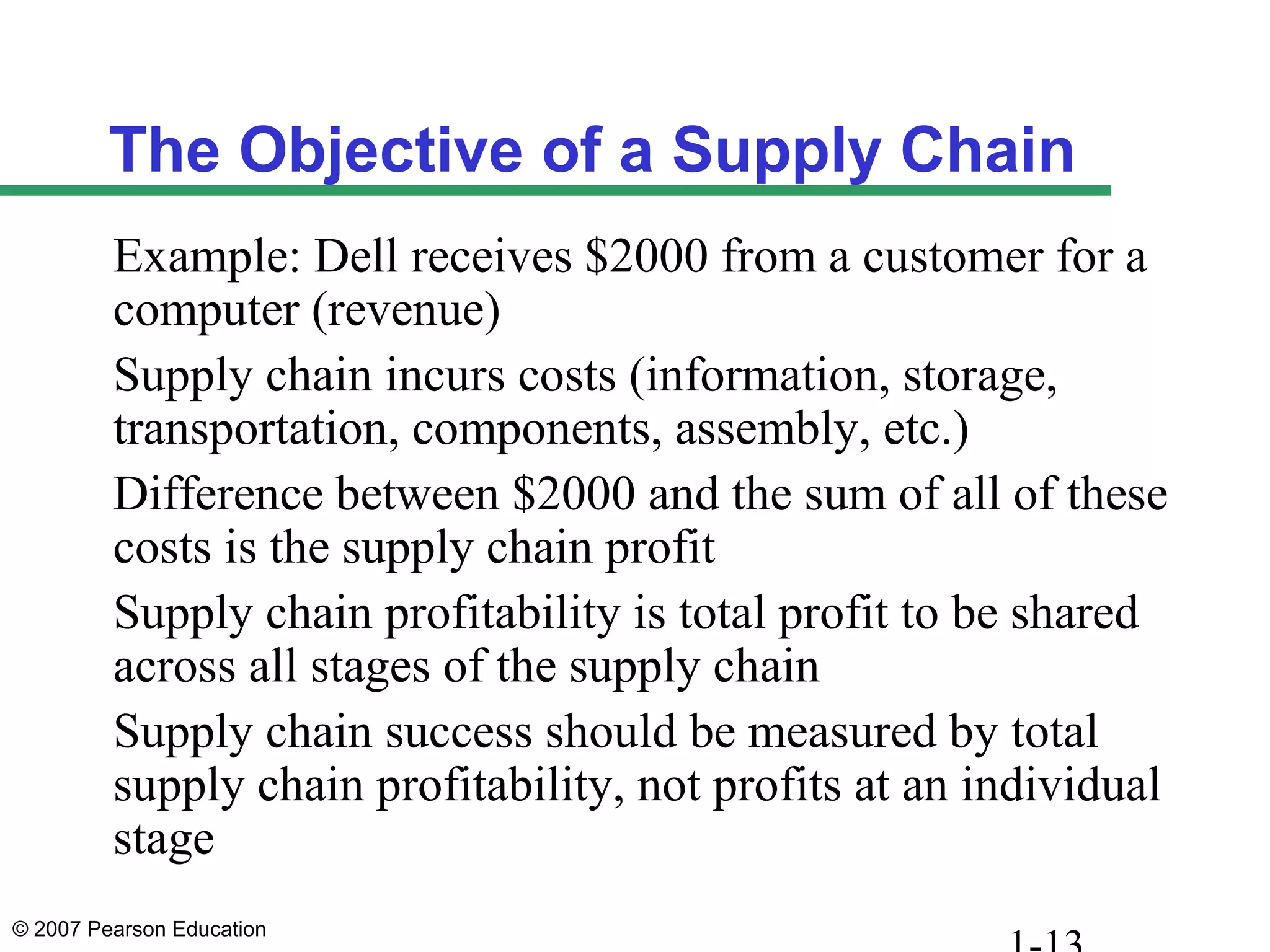 © 2007 Pearson Education
The Objective of a Supply Chain
Example: Dell receives $2000 from a customer for a
computer (revenue)
Supply chain incurs costs (information, storage,
transportation, components, assembly, etc.)
Difference between $2000 and the sum of all of these
costs is the supply chain profit
Supply chain profitability is total profit to be shared
across all stages of the supply chain
Supply chain success should be measured by total
supply chain profitability, not profits at an individual
stage
 