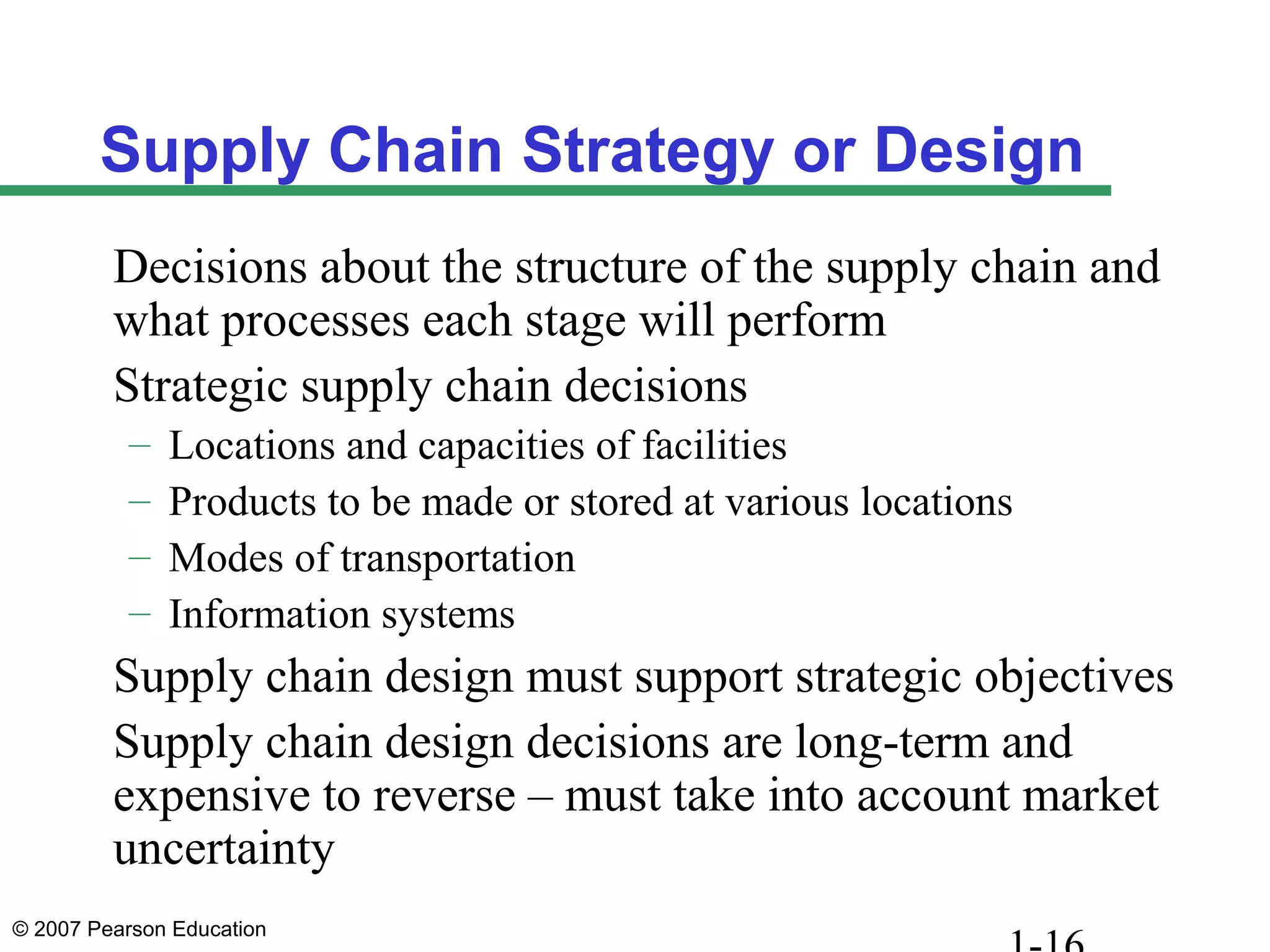 © 2007 Pearson Education
Supply Chain Strategy or Design
Decisions about the structure of the supply chain and
what processes each stage will perform
Strategic supply chain decisions
– Locations and capacities of facilities
– Products to be made or stored at various locations
– Modes of transportation
– Information systems
Supply chain design must support strategic objectives
Supply chain design decisions are long-term and
expensive to reverse – must take into account market
uncertainty
 