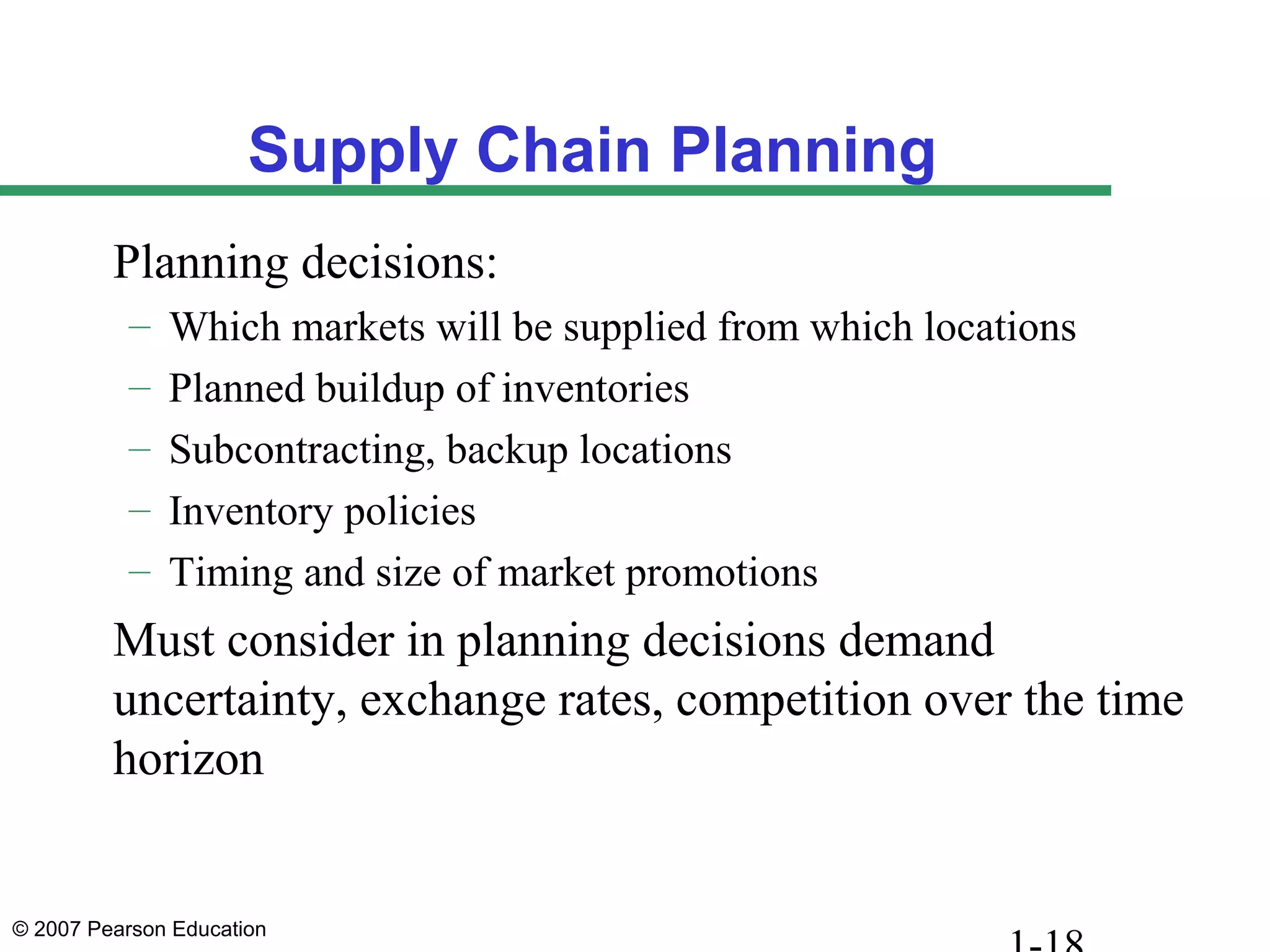 © 2007 Pearson Education
Supply Chain Planning
Planning decisions:
– Which markets will be supplied from which locations
– Planned buildup of inventories
– Subcontracting, backup locations
– Inventory policies
– Timing and size of market promotions
Must consider in planning decisions demand
uncertainty, exchange rates, competition over the time
horizon
 