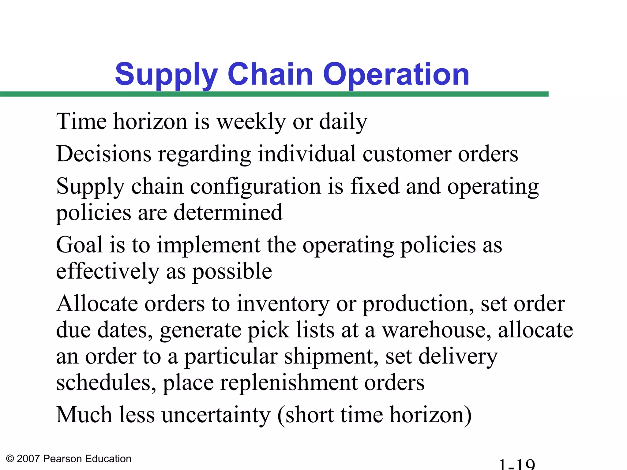 © 2007 Pearson Education
Supply Chain Operation
Time horizon is weekly or daily
Decisions regarding individual customer orders
Supply chain configuration is fixed and operating
policies are determined
Goal is to implement the operating policies as
effectively as possible
Allocate orders to inventory or production, set order
due dates, generate pick lists at a warehouse, allocate
an order to a particular shipment, set delivery
schedules, place replenishment orders
Much less uncertainty (short time horizon)
 