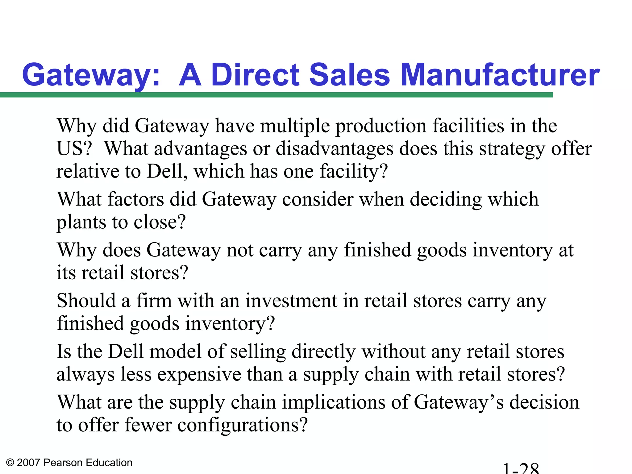 © 2007 Pearson Education
Gateway: A Direct Sales Manufacturer
Why did Gateway have multiple production facilities in the
US? What advantages or disadvantages does this strategy offer
relative to Dell, which has one facility?
What factors did Gateway consider when deciding which
plants to close?
Why does Gateway not carry any finished goods inventory at
its retail stores?
Should a firm with an investment in retail stores carry any
finished goods inventory?
Is the Dell model of selling directly without any retail stores
always less expensive than a supply chain with retail stores?
What are the supply chain implications of Gateway’s decision
to offer fewer configurations?
 