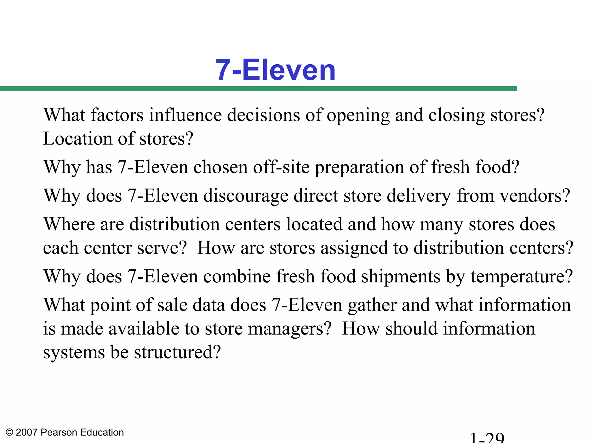 © 2007 Pearson Education
7-Eleven
What factors influence decisions of opening and closing stores?
Location of stores?
Why has 7-Eleven chosen off-site preparation of fresh food?
Why does 7-Eleven discourage direct store delivery from vendors?
Where are distribution centers located and how many stores does
each center serve? How are stores assigned to distribution centers?
Why does 7-Eleven combine fresh food shipments by temperature?
What point of sale data does 7-Eleven gather and what information
is made available to store managers? How should information
systems be structured?
 