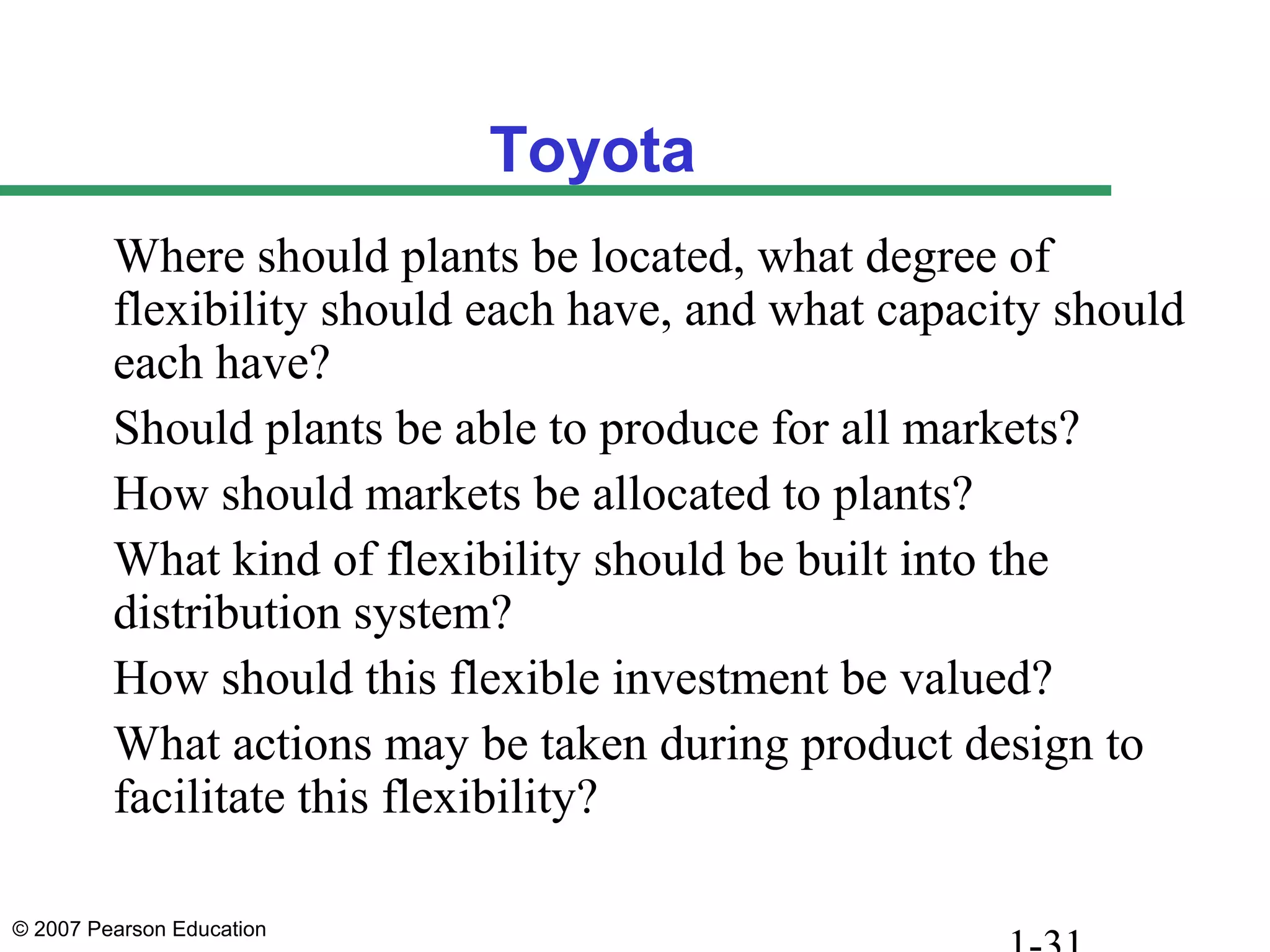 © 2007 Pearson Education
Toyota
Where should plants be located, what degree of
flexibility should each have, and what capacity should
each have?
Should plants be able to produce for all markets?
How should markets be allocated to plants?
What kind of flexibility should be built into the
distribution system?
How should this flexible investment be valued?
What actions may be taken during product design to
facilitate this flexibility?
 