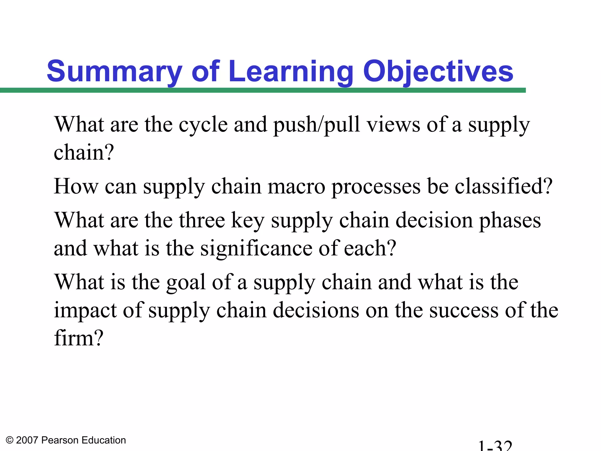 © 2007 Pearson Education
Summary of Learning Objectives
What are the cycle and push/pull views of a supply
chain?
How can supply chain macro processes be classified?
What are the three key supply chain decision phases
and what is the significance of each?
What is the goal of a supply chain and what is the
impact of supply chain decisions on the success of the
firm?
 
