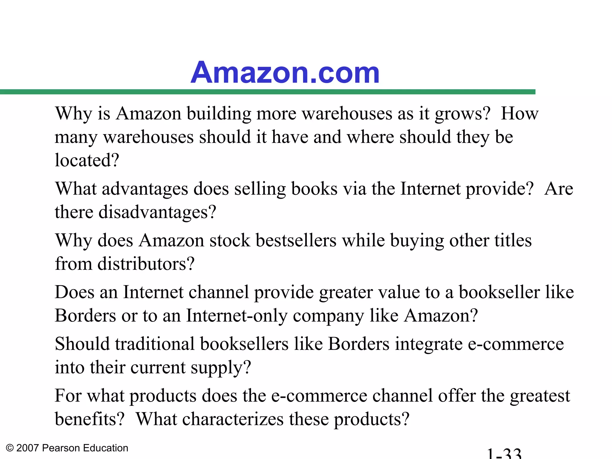 © 2007 Pearson Education
Amazon.com
Why is Amazon building more warehouses as it grows? How
many warehouses should it have and where should they be
located?
What advantages does selling books via the Internet provide? Are
there disadvantages?
Why does Amazon stock bestsellers while buying other titles
from distributors?
Does an Internet channel provide greater value to a bookseller like
Borders or to an Internet-only company like Amazon?
Should traditional booksellers like Borders integrate e-commerce
into their current supply?
For what products does the e-commerce channel offer the greatest
benefits? What characterizes these products?
 