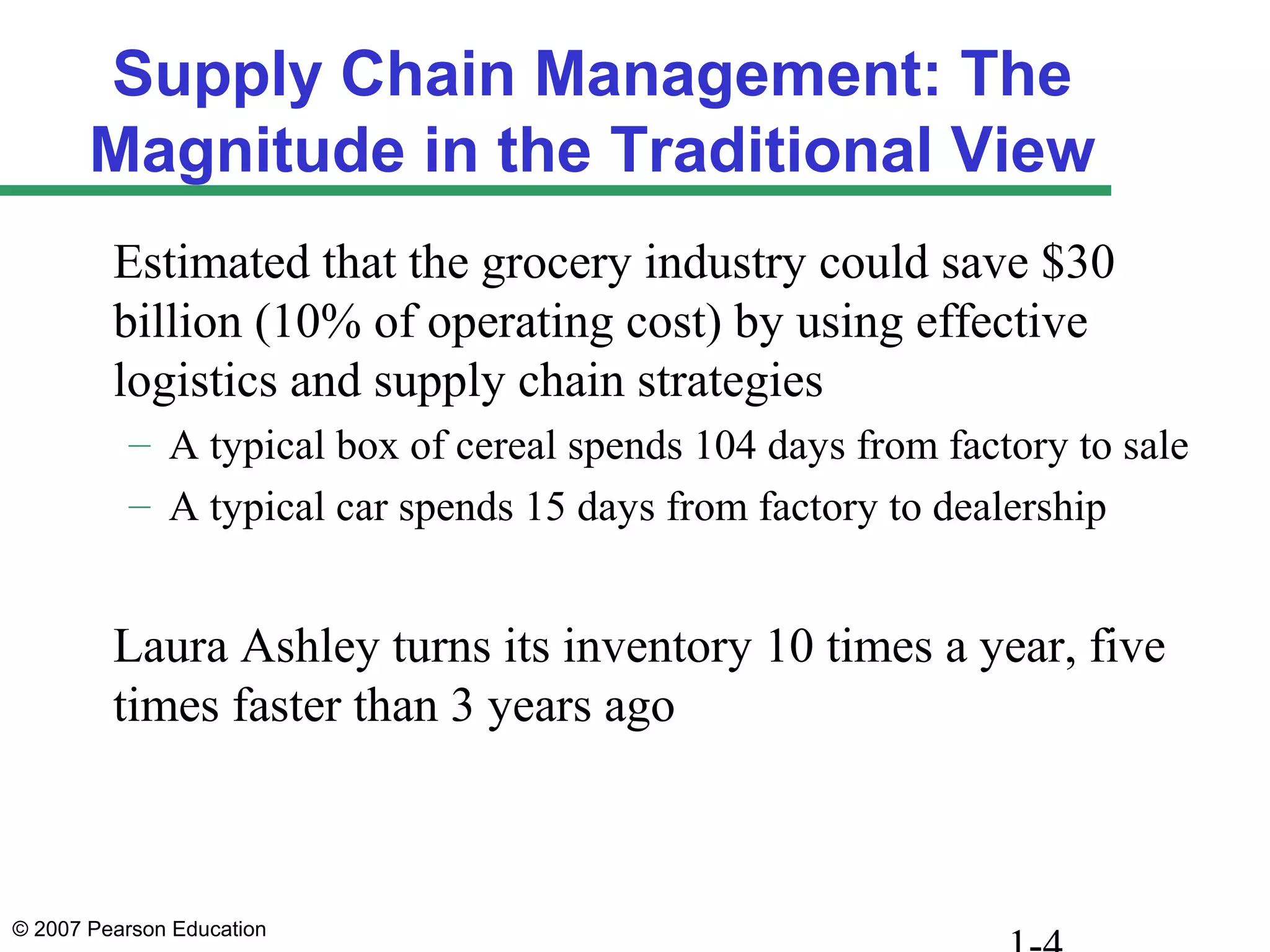 © 2007 Pearson Education
Supply Chain Management: The
Magnitude in the Traditional View
Estimated that the grocery industry could save $30
billion (10% of operating cost) by using effective
logistics and supply chain strategies
– A typical box of cereal spends 104 days from factory to sale
– A typical car spends 15 days from factory to dealership
Laura Ashley turns its inventory 10 times a year, five
times faster than 3 years ago
 