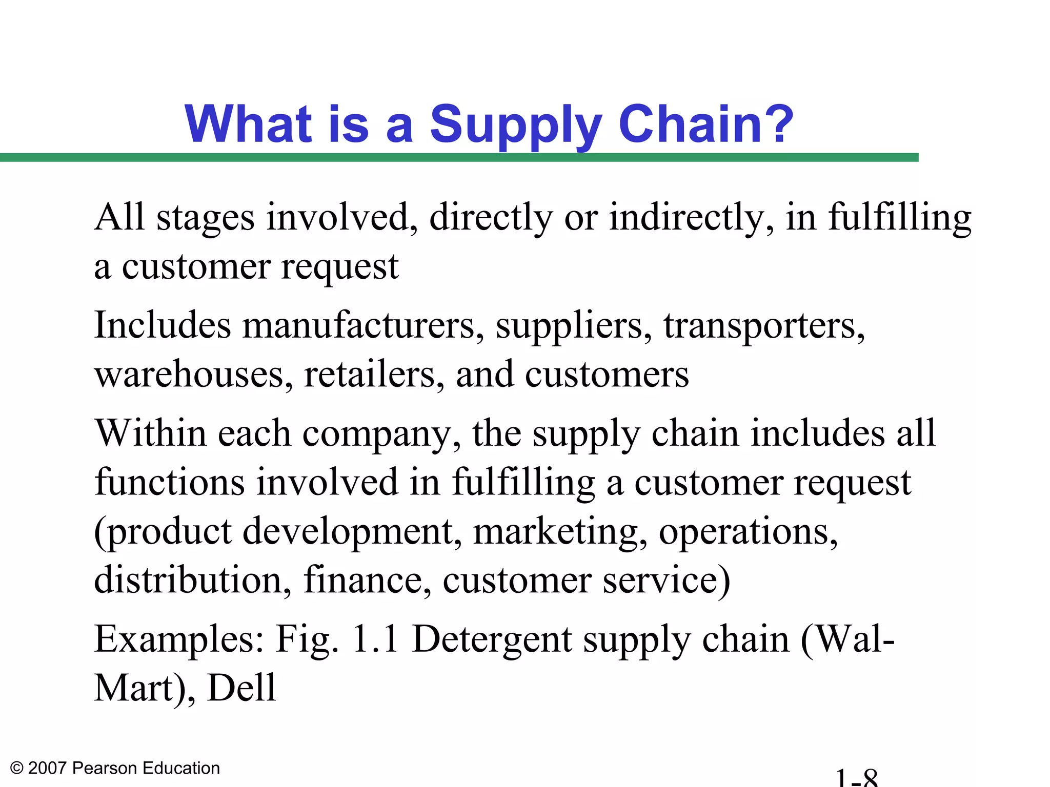 © 2007 Pearson Education
What is a Supply Chain?
All stages involved, directly or indirectly, in fulfilling
a customer request
Includes manufacturers, suppliers, transporters,
warehouses, retailers, and customers
Within each company, the supply chain includes all
functions involved in fulfilling a customer request
(product development, marketing, operations,
distribution, finance, customer service)
Examples: Fig. 1.1 Detergent supply chain (Wal-
Mart), Dell
 