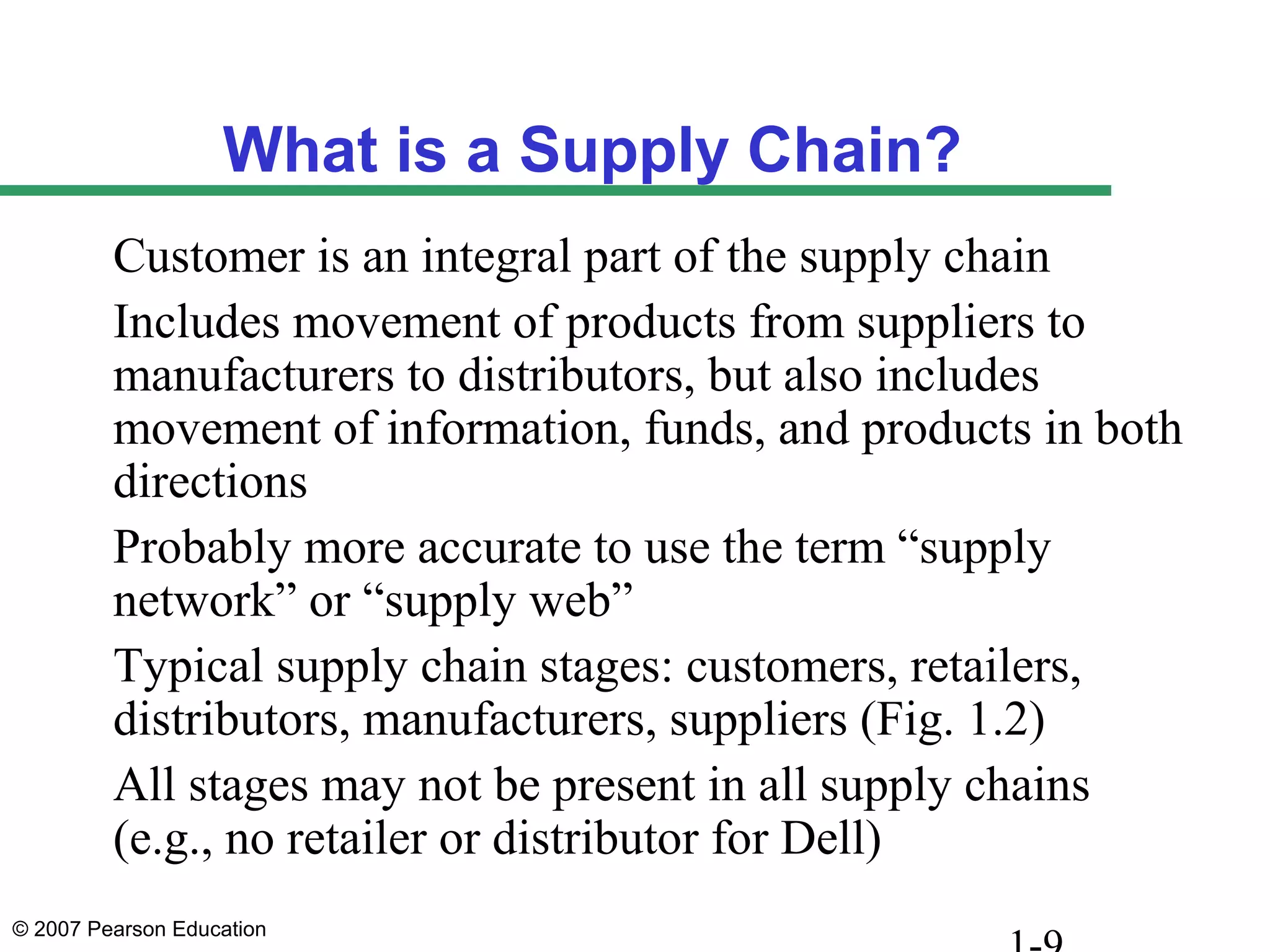 © 2007 Pearson Education
What is a Supply Chain?
Customer is an integral part of the supply chain
Includes movement of products from suppliers to
manufacturers to distributors, but also includes
movement of information, funds, and products in both
directions
Probably more accurate to use the term “supply
network” or “supply web”
Typical supply chain stages: customers, retailers,
distributors, manufacturers, suppliers (Fig. 1.2)
All stages may not be present in all supply chains
(e.g., no retailer or distributor for Dell)
 