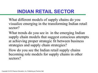INDIAN RETAIL SECTOR
           What different models of supply chains do you
           visualize emerging in the transforming Indian retail
           sector?
           What trends do you see in in the emerging Indian
           supply chain models that suggest conscious attempts
           at achieving proper strategic fit between business
           strategies and supply chain strategies?
           How do you see the Indian retail supply chains
           becoming role models for supply chains in other
           sectors?


Copyright © 2010 Pearson Education, Inc. Publishing as Prentice Hall.
 