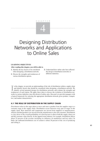 I
n this chapter, we provide an understanding of the role of distribution within a supply chain
and identify factors that should be considered when designing a distribution network. We
identify several potential designs for distribution networks and evaluate the strengths and
weaknesses of each option. We apply these ideas to discuss the evolution of distribution net-
works in various industries since the advent of online sales. Our goal is to provide managers with
a logical framework for selecting the appropriate distribution network given product, competi-
tive, and market characteristics.
4.1 THE ROLE OF DISTRIBUTION IN THE SUPPLY CHAIN
Distribution refers to the steps taken to move and store a product from the supplier stage to a
customer stage in the supply chain. Distribution occurs between every pair of stages in the
supply chain. Raw materials and components are moved from suppliers to manufacturers,
whereas finished products are moved from the manufacturer to the end consumer. Distribution
is a key driver of the overall profitability of a firm because it affects both the supply chain cost
and the customer value directly. In the apparel retail industry, for example, distribution affects
about 35 percent of the revenue (including its influence on markdowns and lost sales). In
India, the outbound distribution cost of cement is about 30 percent of the cost of producing
and selling it.
Designing Distribution
Networks and Applications
to Online Sales
C H A P T E R
4
LEARNING OBJECTIVES
After reading this chapter, you will be able to
81
1. Identify the key factors to be considered
when designing a distribution network.
2. Discuss the strengths and weaknesses of
various distribution options.
3. Understand how online sales have affected
the design of distribution networks in
different industries.
 