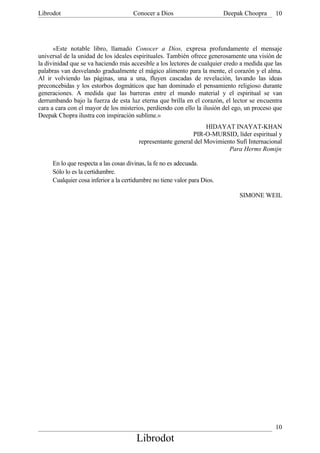 Librodot                             Conocer a Dios                       Deepak Choopra     10




      «Este notable libro, llamado Conocer a Dios, expresa profundamente el mensaje
universal de la unidad de los ideales espirituales. También ofrece generosamente una visión de
la divinidad que se va haciendo más accesible a los lectores de cualquier credo a medida que las
palabras van desvelando gradualmente el mágico alimento para la mente, el corazón y el alma.
Al ir volviendo las páginas, una a una, fluyen cascadas de revelación, lavando las ideas
preconcebidas y los estorbos dogmáticos que han dominado el pensamiento religioso durante
generaciones. A medida que las barreras entre el mundo material y el espiritual se van
derrumbando bajo la fuerza de esta luz eterna que brilla en el corazón, el lector se encuentra
cara a cara con el mayor de los misterios, perdiendo con ello la ilusión del ego, un proceso que
Deepak Chopra ilustra con inspiración sublime.»
                                                                  HIDAYAT INAYAT-KHAN
                                                             PIR-O-MURSID, líder espiritual y
                                        representante general del Movimiento Sufí Internacional
                                                                          Para Herms Romijn

     En lo que respecta a las cosas divinas, la fe no es adecuada.
     Sólo lo es la certidumbre.
     Cualquier cosa inferior a la certidumbre no tiene valor para Dios.

                                                                               SIMONE WEIL




                                                                                             10
                                       Librodot
 