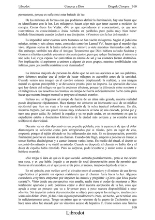 Librodot                            Conocer a Dios                    Deepak Choopra 100

permanente, porque es suficiente estar bañado de luz.
      De los millones de formas con que podríamos definir la iluminación, hay una buena que
es identificarse con la luz. Los milagreros hacen algo más que tener acceso a modelos de
energía. Como dicen los Vedas: «No es que aprendamos el conocimiento, es que nos
convertimos en conocimiento.» Jesús hablaba en parábolas pero podía muy bien haber
hablado literalmente cuando declaró a sus discípulos: «Vosotros sois la luz del mundo.»
      Es imposible saber cuántos seres humanos se han vuelto milagreros. Según el judaísmo
místico, treinta y seis almas puras, conocidas como los Lamed Voy, hacen que el mundo siga
vivo. Algunas sectas de la India reducen este número a siete maestros iluminados cada vez.
Sin embargo, también nos dice el Antiguo Testamento que Dios hubiera salvado Sodoma y
Gomorra si hubiera podido encontrar cincuenta justos, pero que redujo finalmente el número a
uno solo, Lot, cuya esposa fue convertida en estatua de sal y las ciudades fueron destruidas.
Por implicación, si aspiramos a unirnos a alguno de estos grupos, nuestras posibilidades son
ínfimas, pero ¿es posible resistirse a ser iluminados?

      La inmensa mayoría de personas ha dicho que no con sus acciones o con sus palabras,
pero debemos resaltar que el poder de hacer milagros es accesible antes de la santidad.
Cuando vemos una imagen en el cerebro estamos desplazando la realidad, y una imagen
mental es apenas perceptible y se desvanece pronto, pero no importa. La operación decisiva
que hay detrás del milagro es que la podemos efectuar, porque la diferencia entre nosotros y
el milagrero es que nosotros no creamos un campo de fuerza suficientemente fuerte coma para
hacer que nuestra imagen mental se proyecte al mundo exterior.
      Incluso así, si llegamos al campo de fuerza de un alma más grande, nuestra realidad
puede desplazarse rápidamente. Hace tiempo me contaron un interesante caso de un médico
occidental que hizo un viaje a lo más profundo de la selva tropical colombiana. Un día,
mientras trepaba por una pared rocosa muy resbaladiza al lado de una cascada, perdió pie y
tuvo una grave caída. Se lesionó la espalda y ya no pudo andar, en un momento en que la
expedición estaba a doscientos kilómetros de la ciudad más cercana y no contaba ni con
teléfono ni electricidad.
      Durante varios días descansó en un pequeño poblado, con la esperanza de que el dolor
disminuyera lo suficiente como para arreglárselas por sí mismo, pero en lugar de ello,
empeoró, porque el tejido afectado se iba inflamando aún más. En su desesperación, permitió
finalmente ponerse en manos de un chamán. Cuando éste llegó, empezó a ponerse en trance, a
tomar hierbas alucinógenas y a cantar durante varias horas. En medio del ritual, el doctor se
encontró dormitando y se sintió arrastrado. Cuando se despertó, el chamán se había ido y el
dolor de espalda había remitido. Para su sorpresa, pudo levantarse y andar como si nada le
hubiese ocurrido.

     «No tengo ni idea de qué es lo que sucedió -contaba posteriormente-, pero se me ocurre
una cosa, y es que había llegado a un punto de total desesperación antes de permitir que
llamaran al curandero, en el que yo no creía pero, al menos, tampoco dejaba de creer.»
      En mi opinión, este médico cerró el circuito entre el curandero y él mismo de una forma
significativa al permitir sin oponer resistencia que el chamán fuera hacia la luz. Algunos
curanderos creyentes empiezan por imponer las manos y preguntar «¿Crees que Dios puede
curarte?». Visto desde una perspectiva más amplia, nadie tiene el poder de mantener a Dios
totalmente apartado y sólo podemos cerrar o abrir nuestra aceptación de la luz, cosa que
ayuda a crear un proceso que va a favorecer poco a poco nuestra disponibilidad a estar
abiertos. Sin importar cuánta documentación se ofrece para apoyar los milagros, muchas per-
sonas aún dirán: «Pero ¿tú has visto alguno personalmente?» Pues, de hecho, yo he tenido uno
lo suficientemente cerca. Tengo un primo que es veterano de la guerra de Cachemira y que
hace unos años fue atacado por un virulento acceso de hepatitis C. Como somos una familia
                                                                                          100
                                     Librodot
 