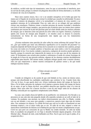 Librodot                             Conocer a Dios                     Deepak Choopra 101

de médicos, recibió todo tipo de tratamientos, entre los que se encontraba el interferón, pero
no servían de nada, porque su número de plaquetas descendía de forma alarmante y se elevaba
el número de virus de la hepatitis.

      Hace unos cuantos meses, fue a ver a un sanador energético ert la India que pasó las
manos por el hígado de mi primo para extraer la entidad que causaba la enfermedad. En poco
tiempo, el número de plaquetas volvió a la normalidad y el número de virus remitió y no
quedaron síntomas de la enfermedad. Para mí, todo esto es un milagro del que podemos
extraer una enseñanza. Podemos tomar a muchas personas de nuestra sociedad y enseñarles
con éxito el arte del «toque sanador», que precisa que el práctico pase sus manos unos cuantos
centímetros por encima de la piel del paciente para así sentir dónde están los núcleos calientes
de energía, que se detectan como una parcela de calor sobre esa región. Entonces, el práctico
aparta este exceso de energía para disiparlo y en muchos casos se alcanza la curación,
normalmente en forma de una recuperación más rápida que con los tratamientos
convencionales.

      ¿Existen realmente estas parcelas de calor sobre las zonas enfermas del cuerpo? De ser
así, ¿por qué tendría que tener una diferencia significativa en la curación del paciente? La
respuesta depende del hecho de que la base de la curación no es material sino cuántica, porque
las cosas son reales en el mundo cuántico si hacemos que sean reales y esto lo conseguimos
manipulando la luz. Con mucho cuidado y paciencia, cualquiera de nosotros puede aprender a
hacerlo, porque la curación por imposición de manos no es más que una de las maneras de
curar. Si formáramos una escuela para enseñar a enfermeras el modo de extraer hormigas de
la jungla de la boca de una persona enferma, algunas de las alumnas estarían decididamente
capacitadas para hacerlo. Del mismo modo, cualquier milagro puede estar a nuestro alcance,
sólo con que empecemos a alterar nuestra concepción de quiénes somos y de qué modo
trabajan nuestras mentes.



                                    ¿Cómo encajo en esto?
                                       Con amor.

      Cuando un milagrero se da cuenta de que está bañado en luz, siente un intenso amor,
porque está absorbiendo las cualidades espirituales que contiene la luz. Cuando Jesús dijo
«Yo soy la luz», lo que quería decir era: «Estoy totalmente dentro del campo de fuerza de
Dios.» En la India, personas de cualquier nivel aspiran a ponerse dentro del campo de fuerza
de un santo, al que se llama darshan, una palabra sánscrita que significa estar a la vista de
alguien. Hace unos años fui a buscar darshan a casa de una mujer santa de las afueras de
Bombay conocida por sus seguidores simplemente como Madre.

      La casa -una simple choza de ladrillo en un pueblecito- era minúscula. Fui llevado a su
presencia en una sala aún más pequeña donde ella esperaba sentada en un sofá al lado de la
ventana. Su ayudante, una anciana, me indicó silenciosamente una silla. La Madre, vestida
con un sarí dorado y con unos ojos grandes y expresivos, parecía tener algo más de treinta
años. Nos sentamos en silencio. La cálida llovizna que caía en la calle se transformó en una
tormenta tropical y era el único ruido que se oía. Al cabo de un rato, empecé a notar un
maravilloso sentimiento de dulzura en la habitación que dejó mi mente completamente en paz.
Cerré los ojos pero era consciente de que la Madre me estaba mirando. Al cabo de media
hora, la ayudante me preguntó en voz baja si deseaba formular alguna pregunta. «Con toda
libertad -dijo-. Después de todo, estás hablando con Dios. Sea lo que sea lo que le pidas, él se
ocupará de ello.»


                                                                                            101
                                      Librodot
 