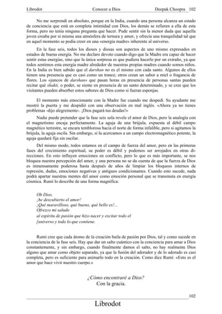 Librodot                             Conocer a Dios                     Deepak Choopra 102

     No me sorprendí en absoluto, porque en la India, cuando una persona alcanza un estado
de conciencia que está en completa intimidad con Dios, los demás se refieren a ella de esta
forma, pero no tenía ninguna pregunta que hacer. Pude sentir sin la menor duda que aquella
joven creaba por sí misma una atmósfera de ternura y amor, y ofrecía una tranquilidad tal que
en aquel momento se podía creer en una «energía madre» inherente al universo.
      En la fase seis, todos los dioses y diosas son aspectos de uno mismo expresados en
estados de buena energía. No me declaro devoto cuando digo que la Madre era capaz de hacer
sentir estas energías, sino que la única sorpresa es que pudiera hacerlo por un extraño, ya que
todos sentimos esta energía madre alrededor de nuestras propias madres cuando somos niños.
En la India es bien sabido que el darshan no es el mismo con cada santo. Algunos de ellos
tienen una presencia que es casi como un trance; otros crean un sabor a miel o fragancia de
flores. Los «juncos de darshan» que pasan horas en presencia de personas santas pueden
recitar qué shakti, o poder, se siente en presencia de un santo determinado, y se cree que los
visitantes pueden absorber estos sabores de Dios como si fueran esponjas.

     El momento más emocionante con la Madre fue cuando me despedí. Su ayudante me
mostró la puerta y me despidió con una observación en mal inglés. «Ahora ya no tienes
problemas -dijo alegremente-. ¡Dios pagará tus deudas!»
      Nadie puede pretender que la fase seis sola revele el amor de Dios, pero la analogía con
el magnetismo encaja perfectamente. La aguja de una brújula, expuesta al débil campo
magnético terrestre, se encara temblorosa hacia el norte de forma infalible, pero si agitamos la
brújula, la aguja oscila. Sin embargo, si la acercamos a un campo electromagnético potente, la
aguja quedará fija sin oscilar.
      Del mismo modo, todos estamos en el campo de fuerza del amor, pero en las primeras
fases del crecimiento espiritual, su poder es débil y podemos ser arrojados en otras di-
recciones. En esto influyen emociones en conflicto, pero lo que es más importante, se nos
bloquea nuestra percepción del amor, y una persona no se da cuenta de que la fuerza de Dios
es inmensamente poderosa hasta después de años de limpiar los bloqueos internos de
represión, dudas, emociones negativas y antiguos condicionantes. Cuando esto sucede, nada
podrá apartar nuestras mentes del amor como emoción personal que se transmuta en energía
cósmica. Rumí lo describe de una forma magnífica:

     Oh Dios,
     ¡he descubierto el amor!
     ¡Qué maravilloso, qué bueno, qué bello es!...
     Ofrezco mi saludo
     al espíritu de pasión que hizo nacer y excitar todo el
     [universo y todo lo que contiene.


      Rumí cree que cada átomo de la creación baila de pasión por Dios, tal y como sucede en
la conciencia de la fase seis. Hay que dar un salto cuántico con la conciencia para amar a Dios
constantemente, y sin embargo, cuando finalmente damos el salto, no hay realmente Dios
alguno que amar como objeto separado, ya que la fusión del adorador y de lo adorado es casi
completa, pero es suficiente para animarlo todo en la creación. Como dice Rumí: «Esto es el
amor que hace vivir nuestro cuerpo.»


                                  ¿Cómo encontraré a Dios?
                                     Con la gracia.

                                                                                            102
                                      Librodot
 