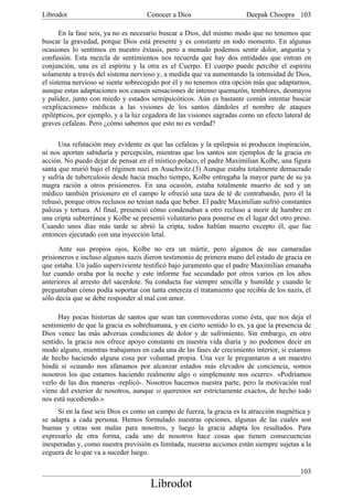 Librodot                             Conocer a Dios                     Deepak Choopra 103

       En la fase seis, ya no es necesario buscar a Dios, del mismo modo que no tenemos que
buscar la gravedad, porque Dios está presente y es constante en todo momento. En algunas
ocasiones lo sentimos en nuestro éxtasis, pero a menudo podemos sentir dolor, angustia y
confusión. Esta mezcla de sentimientos nos recuerda que hay dos entidades que entran en
conjunción, una es el espíritu y la otra es el Cuerpo. El cuerpo puede percibir el espíritu
solamente a través del sistema nervioso y, a medida que va aumentando la intensidad de Dios,
el sistema nervioso se siente sobrecogido por él y no tenemos otra opción más que adaptarnos,
aunque estas adaptaciones nos causen sensaciones de intenso quemazón, temblores, desmayos
y palidez, junto con miedo y estados semipsicóticos. Aún es bastante común intentar buscar
«explicaciones» médicas a las visiones de los santos dándoles el nombre de ataques
epilépticos, por ejemplo, y a la luz cegadora de las visiones sagradas como un efecto lateral de
graves cefaleas. Pero ¿cómo sabemos que esto no es verdad?

      Una refutación muy evidente es que las cefaleas y la epilepsia ni producen inspiración,
ni nos aportan sabiduría y percepción, mientras que los santos son ejemplos de la gracia en
acción. No puedo dejar de pensar en el místico polaco, el padre Maximilian Kolbe, una figura
santa que murió bajo el régimen nazi en Auschwitz.(3) Aunque estaba totalmente demacrado
y sufría de tuberculosis desde hacia mucho tiempo, Kolbe entregaba la mayor parte de su ya
magra ración a otros prisioneros. En una ocasión, estaba totalmente muerto de sed y un
médico también prisionero en el campo le ofreció una taza de té de contrabando, pero él la
rehusó, porque otros reclusos no tenían nada que beber. El padre Maximilian sufrió constantes
palizas y tortura. Al final, presenció cómo condenaban a otro recluso a morir de hambre en
una cripta subterránea y Kolbe se presentó voluntario para ponerse en el lugar del otro preso.
Cuando unos días más tarde se abrió la cripta, todos habían muerto excepto él, que fue
entonces ejecutado con una inyección letal.

      Ante sus propios ojos, Kolbe no era un mártir, pero algunos de sus camaradas
prisioneros e incluso algunos nazis dieron testimonio de primera mano del estado de gracia en
que estaba. Un judío superviviente testificó bajo juramento que el padre Maximilian emanaba
luz cuando oraba por la noche y este informe fue secundado por otros varios en los años
anteriores al arresto del sacerdote. Su conducta fue siempre sencilla y humilde y cuando le
preguntaban cómo podía soportar con tanta entereza el tratamiento que recibía de los nazis, él
sólo decía que se debe responder al mal con amor.

      Hay pocas historias de santos que sean tan conmovedoras como ésta, que nos deja el
sentimiento de que la gracia es sobrehumana, y en cierto sentido lo es, ya que la presencia de
Dios vence las más adversas condiciones de dolor y de sufrimiento. Sin embargo, en otro
sentido, la gracia nos ofrece apoyo constante en nuestra vida diaria y no podemos decir en
modo alguno, mientras trabajamos en cada una de las fases de crecimiento interior, si estamos
de hecho haciendo alguna cosa por voluntad propia. Una vez le preguntaron a un maestro
hindú si «cuando nos afanamos por alcanzar estados más elevados de conciencia, somos
nosotros los que estamos haciendo realmente algo o simplemente nos ocurre». «Podríamos
verlo de las dos maneras -replicó-. Nosotros hacemos nuestra parte, pero la motivación real
viene del exterior de nosotros, aunque si queremos ser estrictamente exactos, de hecho todo
nos está sucediendo.»
     Si en la fase seis Dios es como un campo de fuerza, la gracia es la atracción magnética y
se adapta a cada persona. Hemos formulado nuestras opciones, algunas de las cuales son
buenas y otras son malas para nosotros, y luego la gracia adapta los resultados. Para
expresarlo de otra forma, cada uno de nosotros hace cosas que tienen consecuencias
inesperadas y, como nuestra previsión es limitada, nuestras acciones están siempre sujetas a la
ceguera de lo que va a suceder luego.

                                                                                            103
                                      Librodot
 