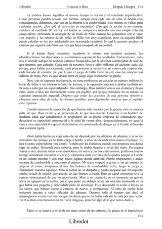 Librodot                             Conocer a Dios                     Deepak Choopra 104

     La palabra karma significa al mismo tiempo la acción y el resultado impredecible.
Cinco personas pueden amasar una fortuna, aunque para cada una de ellas el dinero crea
consecuencias diferentes, que van de la miseria a la conformidad. Esto mismo es válido para
cualquier acción. ¿Por qué el karma no es mecánico? ¿Por qué la acción A no siempre
conduce al resultado B? La ley del karma se compara a menudo con una simple relación
causa-efecto, utilizando la analogía de las bolas de billar cuando las golpeamos con el taco.
Los ángulos y los rebotes de las bolas de billar son muy complejas, pero un jugador hábil
puede calcular su tiro por adelantado con extremada exactitud, lo cual le permite predecir el
camino que seguirá cada bola una vez que haya escapado de su control.

      Si el karma fuera mecánico, sucedería lo mismo con nuestras acciones: las
planificaríamos, las dejaríamos ir y estaríamos seguros de los resultados. Teóricamente, nada
nos lo impide aunque en realidad estamos bloqueados por la absoluta complejidad de todo lo
que tenemos que calcular. Cada uno de nosotros lleva a cabo millones de acciones cada día
porque, para hablar estrictamente, cada pensamiento es un karma, así como cada respiración,
cada bocado de comida, etc. por lo que el juego de billar tiene en este caso un número casi
infinito de bolas. Pero es aquí donde entra en juego algo insondable: la gracia.
      Dios, con su suprema inteligencia, no tiene problemas en calcular un número infinito de
bolas de billar o un número infinito de karmas, y la operación mecánica podría también ser
llevada a cabo por un superordenador. Sin embargo, Dios también ama a sus criaturas y desea
estar unido a ellas tan íntimamente como sea posible, por lo que introduce en su cálculo la
siguiente instrucción especial: Dejemos que todas las acciones de una persona reboten y
choquen entre ellas de todas las formas posibles, pero dejémosles entrever que el espíritu
está vigilante.
      Cuando tenemos la sensación de que hemos sido tocados por la gracia, ésta es nuestra
pista de que Dios existe y se preocupa de lo que nos sucede. Conozco a un hombre de
mediana edad que actualmente es propietario de su propia empresa de ordenadores que
descubrió su capacidad empresarial a la edad de veinte años; desgraciadamente, en aquella
época esta capacidad la expresó dedicándose al contrabando de drogas en el Caribe utilizando
una avioneta ligera.

      «Sólo había hecho un viaje antes de ser detenido por los oficiales de aduanas, y si no me
arrestaron fue porque ya no tenía carga a bordo, y ellos no descubrieron nunca el porqué. Es
una historia sorprendente -me contó-. Volaba por las Bahamas cuando encontramos una densa
capa de nubes. Descendí para evitarla, pero la niebla llegaba a nivel del suelo. De alguna
forma u otra, durante todas estas maniobras, mi socio y yo nos extraviamos, perdimos mucho
tiempo intentando encontrar el curso y estábamos cada vez más preocupados porque el Caribe
es un océano enorme y con muy pocos lugares donde aterrizar. Pronto empezamos a andar
escasos de combustible y nos entró el pánico. Mi socio empezó a gritar y, en un intento de
aligerar el avión, arrojamos al mar los bidones de combustible extra, luego la carga y,
finalmente, nuestro equipaje. Pero la niebla no se disipaba y puedo asegurar que mi copiloto
estaba helado de miedo, convencido de que íbamos a morir. Pero en aquel momento tuve la
certeza sobrenatural de que no moriríamos. Miré a mi izquierda en el momento en que se
abría un agujero en la niebla, por el que pude ver debajo de mi ala una isla minúscula en la
que había una pequeña y descuidada pista de aterrizaje. Hice descender el avión a través de
las nubes, que habían vuelto a cerrarse de nuevo, y aterrizamos. Al cabo de media hora
teníamos encima a cinco oficiales de aduanas. Durante todo el tiempo que duró el
interrogatorio oí una voz interior que me decía que se me había salvado la vida por una razón.
En el sentido convencional no me volví religioso, pero fue algo de lo que nunca dudé.»


     Tanto si se mueve a nivel de un santo como de un criminal, la gracia es el ingrediente
                                                                                           104
                                      Librodot
 