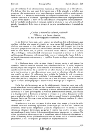 Librodot                             Conocer a Dios                      Deepak Choopra 105

que salva al karma de ser inhumanamente mecánico, y está conectada con el libre albedrío.
Una bola de billar tiene que seguir la trayectoria que se le ha asignado, y un ladrón que
comete un robo un centenar de veces parecería como si estuviese metido en una trayectoria.
Pero incluso si el karma está determinado, en cualquier momento tiene la oportunidad de
detenerse y rectificar en su camino. La gracia puede tomar la forma de un simple pensamiento
-«Quizá debería dejarlo»- o puede ser una transformación sobrecogedora como la experimen-
tada por san Pablo en el camino de Damasco cuando la luz divina lo cegó y lo desmontó del
caballo. En cualquiera de los casos, el impulso de moverse hacia el espíritu es el resultado de
la gracia.


                         ¿Cuál es la naturaleza del bien y del mal?
                            El bien es una fuerza cósmica.
                       El mal es otro aspecto de la misma fuerza.
      Es tan difícil ser bueno que a veces tenemos que abandonar. Ésta es la realización que
nos llega en la fase seis, porque, al principio, ser bueno parece fácil, cuando se trata sólo de
obedecer unas normas y evitar problemas, pero se hace más difícil cuando interviene la
conciencia, porque nuestra conciencia está reñida con los deseos. Ésta es la fase, familiar para
todos los niños de tres años, en que una voz interior susurra «iHazlo!», mientras otra dice
«No, no lo hagas». En la cristiandad, esta lucha está predestinada a terminar con la victoria
del bien, porque Dios es más poderoso que Satán, pero en el hinduismo las fuerzas de la luz y
de las tinieblas combaten eternamente y el equilibrio de poder se alarga en ciclos que duran
miles de años.

      Si el hinduismo tiene razón, no tiene objeto el intentar resistir al mal, porque los
demonios, llamados asuras en sánscrito, nunca abandonan la lucha. De hecho, no pueden
hacerlo porque están integrados en la estructura de la naturaleza, en la que la muerte y la
decadencia son inevitables. Tal y como lo ven los sabios hindúes, el universo depende tanto
de la muerte como de la vida. «Las personas temen morir sin reflexionar sobre ello -dijo en
una ocasión un sabio-. Si pudiéramos hacer realidad la fantasía de vivir eternamente
estaríamos condenados a la eterna senilidad.» El universo debe contener un mecanismo de
renovación, por ello el cuerpo se va deteriorando con el paso del tiempo, e incluso las estrellas
agotan su reserva de energía porque la muerte es la ruta de escape que se ha previsto.

      En la fase seis las personas ya son lo suficientemente visionarias como para verlo
porque aún retienen una concepción de Dios, que es la fuerza de evolución que está detrás del
nacimiento, el crecimiento, el amor, la verdad y la belleza. También retienen una concepción
del mal que es la fuerza que se opone a la evolución, podemos llamarla entropía, que conduce
a la descomposición, la disolución, la inercia y el «pecado» en el sentido de cualquier acción
que no ayuda a la evolución de la persona. Sin embargo, para el visionario, son dos lados de
la misma fuerza, que Dios creó porque ambas son necesarias; Dios está en el mal del mismo
modo que está en el bien.
      Deberíamos recalcar que este punto de vista no es ético, aunque podemos discutirlo
diciendo: «Mira esta atrocidad y aquel horror. No me digas que Dios está ahí.» Cada fase de
crecimiento interior es una interpretación y todas las interpretaciones son válidas. Si vemos
víctimas de crímenes y de injusticias que parten el corazón, para nosotros son cosas reales,
pero puede que el santo, incluso si siente compasión por estas personas, no vea víctimas. Me
resisto a profundizar más en esto porque la tentación de hacer victimismo es muy poderosa y
decir a la víctima y a aquel que la maltrata que están del mismo lado es exceder los límites;
preguntemos, si no, a los terapeutas que trabajan con mujeres maltratadas.


                                                                                             105
                                       Librodot
 