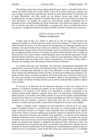 Librodot                              Conocer a Dios                      Deepak Choopra 106

      Sin embargo, pienso que no hay ninguna duda de que el santo ve al pecador dentro de sí
mismo, del mismo modo que el santo acepta el mal con la misma calma que cualquier otra
cosa. Testigos oculares han asegurado que, cuando los nazis administraron la inyección letal
al padre Maximilian, éste hizo acopio de sus últimas fuerzas para tender el brazo
voluntariamente a la aguja. Durante los terribles días en que estuvo encerrado en la cripta con
otros prisioneros, los guardas del campo de concentración estaban asombrados por la
atmósfera de paz creada alrededor del monje franciscano. Esta historia no mitiga el mal que
hizo el nazismo, que debe ser contabilizado a su propio nivel, pero el cuidado del alma es
cosa aparte, y en algunos momentos las danzas del bien y del mal se funden en una sola cosa.


                                  ¿Cuál es mi reto en la vida?
                                   Obtener la liberación.
      Cuando surge la fase seis, cambia el objeto de la vida. En lugar de esforzarse por
alcanzar la bondad y la virtud, la persona tiende a huir de las ataduras. Y al decir huir, no me
refiero al hecho de morir e ir al cielo, aunque esta interpretación es válida para aquellos que la
sustentan, sino que la huida real en la fase seis es kármica. El karma es infinito y evoluciona
constantemente, porque causa y efecto no terminan nunca y la confusión es tan sobrecogedora
que no podremos jamás resolver ni una parte de nuestro karma personal. Pero el campo de
fuerza de Dios, tal y como lo hemos venido llamando, ejerce una atracción para poner el alma
fuera del alcance del karma, por lo que causa y efecto no serán destruidos. Incluso los santos
más iluminados tienen un cuerpo físico sujeto a la decadencia y a la muerte, comen, beben y
duermen. Sin embargo, toda esta energía se utiliza de formas diferentes.

      Un maestro indio dijo a sus discípulos: «Si estuvierais constantemente dirigiendo todo
pensamiento y toda acción a Dios, aún estaríais tan lejos de la iluminación como alguien que
estuviese constantemente dedicado al mal.» Esta afirmación es muy sorprendente, porque
todos nosotros aún identificamos el bien con Dios, la fuerza de la bondad aún es kármica. Los
hechos de Dios tienen su propia recompensa, del mismo modo que la tienen las malas accio-
nes, pero ¿qué sucedería si no deseásemos recompensa alguna y sólo quisiéramos ser libres?
A este estado, los budistas lo llaman nirvana, que se presta a malentendidos cuando se traduce
como «olvido».

     El nirvana es la liberación de las influencias kármicas, el final de la danza de los
opuestos. La respuesta visionaria nos permite ver que el hecho de desear A o B siempre va a
conducirnos a lo contrario. Si he nacido en la abundancia, el primer sentimiento es de
contento porque puedo satisfacer cualquier deseo, pero a la larga llega el aburrimiento, no
tendré descanso y en muchos casos deberé soportar la carga de las pesadas responsabilidades
de gestionar mi riqueza, y me revuelvo en la cama, preocupado por todo este cúmulo de cosas
molestas, hasta que empiezo, a pensar lo bueno que tiene que ser el ser pobre, porque
entonces no tendría nada que perder y estaría libre de obligaciones sociales y de caridades.
       Según el budismo, tarde o temprano mi mente deseará lo contrario de lo que tengo,
porque el péndulo kármico va oscilando hasta que llega a la extrema pobreza para volver
luego a llevarme de nuevo a la riqueza. Como solamente Dios está liberado de la relación
causa-efecto, desear el nirvana significa que deseamos alcanzar la realización divina. En las
primeras fases del crecimiento esta ambición sería imposible y la mayoría de las religiones
condenan la blasfemia, pero el nirvana no es moral. Dios y el mal ya no cuentan, una vez que
los hemos visto como las dos caras de la misma dualidad. Para poder mantener las sociedades
unidas, las religiones han impuesto la obligación de respetar el bien y aborrecer el mal, y de
ahí la paradoja de que la persona que desea ser liberada actúa contra Dios. Muchos devotos
cristianos se sienten completamente desconcertados por la espiritualidad occidental porque no
pueden resolver esta paradoja: ¿cómo puede Dios desear que seamos buenos y sin embargo
                                                                                              106
                                       Librodot
 