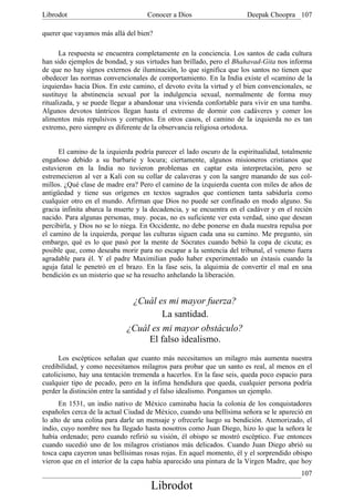 Librodot                            Conocer a Dios                     Deepak Choopra 107

querer que vayamos más allá del bien?

       La respuesta se encuentra completamente en la conciencia. Los santos de cada cultura
han sido ejemplos de bondad, y sus virtudes han brillado, pero el Bhahavad-Gita nos informa
de que no hay signos externos de iluminación, lo que significa que los santos no tienen que
obedecer las normas convencionales de comportamiento. En la India existe el «camino de la
izquierda» hacia Dios. En este camino, el devoto evita la virtud y el bien convencionales, se
sustituye la abstinencia sexual por la indulgencia sexual, normalmente de forma muy
ritualizada, y se puede llegar a abandonar una vivienda confortable para vivir en una tumba.
Algunos devotos tántricos llegan hasta el extremo de dormir con cadáveres y comer los
alimentos más repulsivos y corruptos. En otros casos, el camino de la izquierda no es tan
extremo, pero siempre es diferente de la observancia religiosa ortodoxa.


      El camino de la izquierda podría parecer el lado oscuro de la espiritualidad, totalmente
engañoso debido a su barbarie y locura; ciertamente, algunos misioneros cristianos que
estuvieron en la India no tuvieron problemas en captar esta interpretación, pero se
estremecieron al ver a Kali con su collar de calaveras y con la sangre manando de sus col-
millos. ¿Qué clase de madre era? Pero el camino de la izquierda cuenta con miles de años de
antigüedad y tiene sus orígenes en textos sagrados que contienen tanta sabiduría como
cualquier otro en el mundo. Afirman que Dios no puede ser confinado en modo alguno. Su
gracia infinita abarca la muerte y la decadencia, y se encuentra en el cadáver y en el recién
nacido. Para algunas personas, muy. pocas, no es suficiente ver esta verdad, sino que desean
percibirla, y Dios no se lo niega. En Occidente, no debe ponerse en duda nuestra repulsa por
el camino de la izquierda, porque las culturas siguen cada una su camino. Me pregunto, sin
embargo, qué es lo que pasó por la mente de Sócrates cuando bebió la copa de cicuta; es
posible que, como deseaba morir para no escapar a la sentencia del tribunal, el veneno fuera
agradable para él. Y el padre Maximilian pudo haber experimentado un éxtasis cuando la
aguja fatal le penetró en el brazo. En la fase seis, la alquimia de convertir el mal en una
bendición es un misterio que se ha resuelto anhelando la liberación.


                              ¿Cuál es mi mayor fuerza?
                                      La santidad.
                             ¿Cuál es mi mayor obstáculo?
                                  El falso idealismo.
      Los escépticos señalan que cuanto más necesitamos un milagro más aumenta nuestra
credibilidad, y como necesitamos milagros para probar que un santo es real, al menos en el
catolicismo, hay una tentación tremenda a hacerlos. En la fase seis, queda poco espacio para
cualquier tipo de pecado, pero en la ínfima hendidura que queda, cualquier persona podría
perder la distinción entre la santidad y el falso idealismo. Pongamos un ejemplo.
      En 1531, un indio nativo de México caminaba hacia la colonia de los conquistadores
españoles cerca de la actual Ciudad de México, cuando una bellísima señora se le apareció en
lo alto de una colina para darle un mensaje y ofrecerle luego su bendición. Atemorizado, el
indio, cuyo nombre nos ha llegado hasta nosotros como Juan Diego, hizo lo que la señora le
había ordenado; pero cuando refirió su visión, él obispo se mostró escéptico. Fue entonces
cuando sucedió uno de los milagros cristianos más delicados. Cuando Juan Diego abrió su
tosca capa cayeron unas bellísimas rosas rojas. En aquel momento, él y el sorprendido obispo
vieron que en el interior de la capa había aparecido una pintura de la Virgen Madre, que hoy
                                                                                          107
                                     Librodot
 