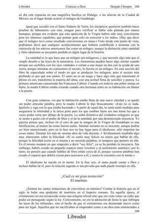 Librodot                             Conocer a Dios                     Deepak Choopra 108

en día está expuesta en una magnífica basílica en Hidalgo, a las afueras de la Ciudad de
México, en el lugar donde ocurrió el milagro de Guadalupe.

      Igual que sucedió con el Santo Sudario de Turín, los escépticos quisieron también hacer
pruebas de laboratorio con esta, imagen para verificar si había sido pintada por manos
humanas, porque era evidente que esta aparición de la Virgen habría sido muy conveniente
para los intereses españoles, que ponían gran celo en convertir a los indios. (Hay que decir
que el milagro tuvo como resultado conversiones en masa.) Visto desde este punto de vista,
podríamos decir que cualquier acontecimiento que hubiera contribuido a terminar con la
carnicería de los nativos americanos fue como un milagro, aunque la distinción entre santidad
y falso idealismo se encuentre perdida en algún lugar de la historia.
       La santidad es lo que hace que un milagro sea milagroso, y que necesite algo más que el
simple desafio a las leyes de la naturaleza. Los ilusionistas pueden hacer algo similar cuando
arrojan sus cuchillos con los ojos vendados o cortan a una mujer en dos con la ayuda de una
sierra, porque mientras no conocemos el secreto, la ilusión es un milagro. En esta sección del
libro he especulado sobre el modo en que se producen los milagros, pero el secreto más
profundo es por qué son santos. El santo no es un mago y hace algo más que transmutar el
plomo en oro, transforma la materia del alma, con una actitud llena de sencillez y pureza. La
primera americana canonizada fue Francesca Cabrini. Cuando era todavía una pobre monja en
Italia, la madre Cabrini estaba rezando cuando otra hermana entró en su habitación sin llamar
a la puerta.

       Con gran sorpresa, vio que la habitación estaba llena de una suave claridad y se quedó
sin poder articular palabra, pero la madre Cabrini le dijo bruscamente: «Esto no es nada.
Ignórelo y siga con lo que estaba haciendo.» A partir de aquel día, la santa tomó medidas para
asegurarse la intimidad y la única pista para los que estaban fuera era una tenue luz que a
veces podía verse por debajo de la puerta. La señal distintiva del verdadero milagrero es que
se siente a gusto con el poder de Dios y el de la santidad, por una desinteresada inocencia. Yo
querría pensar que, incluso en el caso de que la imagen de la Virgen de Guadalupe es una
falsificación, al menos las rosas fueron reales. Intentar sersanto no es inocente, aunque podría
ser bien intencionado; pero en la fase seis no hay lugar para el idealismo, sólo importan las
cosas reales. Durante los más de sesenta años de vida docente, J. Krishnamurti resaltaba algo
muy interesante sobre la felicidad: «Si os sentís muy felices no tenéis que hablar de ello,
porque la felicidad existe en sí misma y no necesita palabras, ni tampoco que penséis en ella.
En el mismo instante en que empezáis a decir "soy feliz", ya se ha perdido la inocencia. Sin
embargo, habéis creado un pequeño espacio entre vosotros y el sentimiento auténtico; por lo
tanto, no penséis que cuando habláis de Dios estáis cerca de él, porque vuestras palabras han
creado el espacio que debéis cruzar para acercaros a él, y nunca lo cruzaréis con la mente.»

      El idealismo ha nacido en la mente. En la fase seis, el santo puede cantar a Dios e
incluso hablar de él, pero la relación sagrada es tan privada que nada puede irrumpir en ella.


                                 ¿Cuál es mi gran tentación?
                                      El martirio.

       ¿Sienten los santos tentaciones de convertirse en mártires? Cuenta la historia que en el
siglo in hubo una epidemia de martirios en el Imperio romano. En aquella época, el
cristianismo no era reconocido como una religión oficial sino que era visto como un culto que
podía ser perseguido según la ley. Curiosamente, no era la adoración de Jesús lo que infringía
las leyes de los tribunales, sino el hecho de que el cristianismo era demasiado nuevo como
para ser legal. Aquellos que no sacrificaban al emperador como a un dios eran sentenciados a
                                                                                           108
                                      Librodot
 