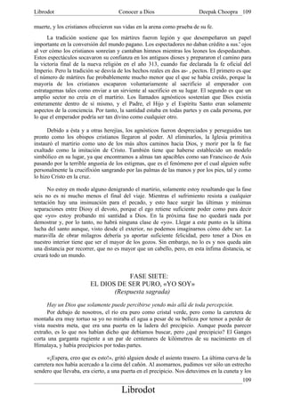 Librodot                             Conocer a Dios                      Deepak Choopra 109

muerte, y los cristianos ofrecieron sus vidas en la arena como prueba de su fe.
      La tradición sostiene que los mártires fueron legión y que desempeñaron un papel
importante en la conversión del mundo pagano. Los espectadores no daban crédito a sus.' ojos
al ver cómo los cristianos sonreían y cantaban himnos mientras los leones los despedazaban.
Estos espectáculos socavaron su confianza en los antiguos dioses y prepararon el camino para
la victoria final de la nueva religión en el año 313, cuando fue declarada la fe oficial del
Imperio. Pero la tradición se desvía de los hechos reales en dos as- , pectos. El primero es que
el número de mártires fue probablemente mucho menor que el que se había creído, porque la
mayoría de los cristianos escaparon voluntariamente al sacrificio al emperador con
estratagemas tales como enviar a un sirviente al sacrificio en su lugar. El segundo es que un
amplio sector no creía en el martirio. Los llamados agnósticos sostenían que Dios existía
enteramente dentro de sí mismo, y el Padre, el Hijo y el Espíritu Santo eran solamente
aspectos de la conciencia. Por tanto, la santidad estaba en todas partes y en cada persona, por
lo que el emperador podría ser tan divino como cualquier otro.

      Debido a ésta y a otras herejías, los agnósticos fueron despreciados y perseguidos tan
pronto como los obispos cristianos llegaron al poder. Al eliminarlos, la Iglesia primitiva
instauró el martirio como uno de los más altos caminos hacia Dios, y morir por la fe fue
exaltado como la imitación de Cristo. También tiene que haberse establecido un modelo
simbólico en su lugar, ya que encontramos a almas tan apacibles como san Francisco de Asís
pasando por la terrible angustia de los estigmas, que es el fenómeno por el cual alguien sufre
personalmente la crucifixión sangrando por las palmas de las manos y por los pies, tal y como
lo hizo Cristo en la cruz.

      No estoy en modo alguno denigrando el martirio, solamente estoy resaltando que la fase
seis no es ni mucho menos el final del viaje. Mientras el sufrimiento resista a cualquier
tentación hay una insinuación para el pecado, y esto hace surgir las últimas y mínimas
separaciones entre Diosy el devoto, porque el ego retiene suficiente poder como para decir
que «yo» estoy probando mi santidad a Dios. En la próxima fase no quedará nada por
demostrar y, por lo tanto, no habrá ninguna clase de «yo». Llegar a este punto es la última
lucha del santo aunque, visto desde el exterior, no podemos imaginarnos cómo debe ser. La
maravilla de obrar milagros debería ya aportar suficiente felicidad, pero tener a Dios en
nuestro interior tiene que ser el mayor de los gozos. Sin embargo, no lo es y nos queda aún
una distancia por recorrer, que no es mayor que un cabello, pero, en esta ínfima distancia, se
creará todo un mundo.


                                     FASE SIETE:
                         EL DIOS DE SER PURO, «YO SOY»
                                (Respuesta sagrada)
      Hay un Dios que solamente puede percibirse yendo más allá de toda percepción.
      Por debajo de nosotros, el río era puro como cristal verde, pero como la carretera de
montaña era muy tortuo sa yo no miraba el agua a pesar de su belleza por temor a perder de
vista nuestra meta, que era una puerta en la ladera del precipicio. Aunque pueda parecer
extraño, es lo que nos habían dicho que debíamos buscar, pero ¿qué precipicio? El Ganges
corta una garganta rugiente a un par de centenares de kilómetros de su nacimiento en el
Himalaya, y había precipicios por todas partes.

      «¡Espera, creo que es esto!», gritó alguien desde el asiento trasero. La última curva de la
carretera nos había acercado a la cima del cañón. Al asomarnos, pudimos ver sólo un estrecho
sendero que llevaba, era cierto, a una puerta en el precipicio. Nos detuvimos en la cuneta y los
                                                                                             109
                                       Librodot
 