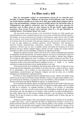 Librodot                             Conocer a Dios                      Deepak Choopra      11


                                              Uno
                                 Un Dios real y útil
      Dios ha conseguido realizar la sorprendente proeza de ser adorado pero
invisible al mismo tiempo. Millones de personas lo describirían como un padre
con barba blanca sentado en un trono en el cielo, pero nadie puede asegurar que lo
haya visto personalmente. Aunque no parece posible ofrecer un solo hecho sobre el
Todopoderoso que pudiera sostenerse ante un tribunal, una gran mayoría de
personas cree en Dios, para ser más exactos un 96 por ciento según algunas
encuestas. Esto revela el gran vacío existente entre fe y lo que llamamos la
realidad diaria. Necesitamos llenar este vacío.
      ¿De qué modo serían los hechos si los tuviéramos? Serían así. Todo aquello que
experimentamos como realidad material nace en un reino invisible más allá del espacio y
del tiempo, un reino consistente en energía e información, según nos ha sido revelado
por la ciencia. Esta fuente invisible de todo lo que existe no es un espacio vacío sino que
es el mismo útero de la creación. Hay algo que organiza y que crea esta energía. Convierte
el caos de sopa cuántica en estrellas, galaxias, selvas tropicales, seres humanos y
nuestros propios pensamientos, emociones, memorias y deseos. En las páginas
siguientes veremos que no sólo es posible conocer esta fuente de existencia en un nivel
abstracto sino que, además, podemos llegar a intimar con ella. Cuando esto sucede nuestros
horizontes se abren a nuevas realidades. Tendremos la experiencia de Dios.
      Después de siglos de conocer a Dios a través de la fe, estamos preparados para entender
la inteligencia divina directamente. En muchos aspectos, este nuevo conocimiento refuerza lo
que la tradición espiritual ya nos había prometido. Dios es invisible y, además, hace milagros.
Es el origen de todo impulso de amor. La belleza y la verdad son hijos de este Dios. Si no
conocemos la fuente infinita de energía y creatividad, las miserias de la vida se hacen realidad.
Acercarnos a Dios a través del conocimiento verdadero nos cura el miedo a la muerte,
confirma la existencia del alma y da un sentido definitivo a la vida.
      Toda nuestra noción de la realidad ha sido puesta patas arriba. Dios, en lugar de ser una
inmensa proyección imaginaria, ha resultado ser la única cosa real, y todo el universo, a pesar
de su inmensidad y de su solidez, es una proyección de la naturaleza de Dios. Estos
sorprendentes acontecimientos que llamamos milagros nos dan las claves de su inefable
inteligencia. Consideremos la siguiente historia.
      En 1924, un viejo campesino francés caminaba hacia su casa. Apenas veía debido a que
perdió uno de los ojos en la Primera Guerra Mundial y tenía el otro gravemente dañado por el
gas mostaza de las trincheras. La puesta de sol era muy brillante y ello le impedía ver a los dos
jóvenes en bicicletas que habían doblado la esquina y se dirigían hacia él.
      En el momento del impacto aparece un ángel que toma por las dos ruedas la bicicleta que
va delante, la levanta un par de metros del suelo y la deposita sin daño alguno sobre el césped
al lado de la carretera. La segunda bicicleta se detiene y los jóvenes se emocionan
enormemente. «¡ Son dos, son dos!» grita uno de ellos refiriéndose al hecho de que en lugar
del anciano sólo, hay dos figuras en la carretera. Todo el pueblo se aturde tremendamente y,
más tarde, dijeron que los dos jóvenes estaban borrachos y que inventaron esta fantástica
historia. Por lo que al anciano se refiere, cuando se le preguntó sobre el hecho, dijo que no
entendía la pregunta.
     ¿Podemos nosotros llegar a tener una respuesta? Sucede que el anciano era un sacerdote,
el padre Jean Lamy, y que la aparición del ángel ha llegado hasta nosotros a través de su
propio testimonio antes de su muerte. A Lamy, persona piadosa y muy querida, se le atribuyen
muchos casos en los que Dios envió ángeles u otras formas de ayuda divina. Aunque no era
muy amigo de hablar de ello, su actitud era real y modesta. Debido a la vocación religiosa de

                                                                                             11
                                      Librodot
 