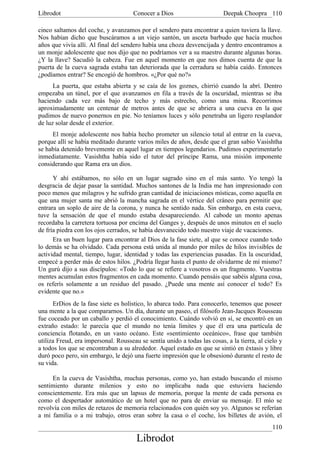 Librodot                              Conocer a Dios                      Deepak Choopra 110

cinco saltamos del coche, y avanzamos por el sendero para encontrar a quien tuviera la llave.
Nos habían dicho que buscáramos a un viejo santón, un asceta barbudo que hacía muchos
años que vivía allí. Al final del sendero había una choza desvencijada y dentro encontramos a
un monje adolescente que nos dijo que no podríamos ver a su maestro durante algunas horas.
¿Y la llave? Sacudió la cabeza. Fue en aquel momento en que nos dimos cuenta de que la
puerta de la cueva sagrada estaba tan deteriorada que la cerradura se había caído. Entonces
¿podíamos entrar? Se encogió de hombros. «¿Por qué no?»
      La puerta, que estaba abierta y se caía de los goznes, chirrió cuando la abrí. Dentro
empezaba un túnel, por el que avanzamos en fila a través de la oscuridad, mientras se iba
haciendo cada vez más bajo de techo y más estrecho, como una mina. Recorrimos
aproximadamente un centenar de metros antes de que se abriera a una cueva en la que
pudimos de nuevo ponernos en pie. No teníamos luces y sólo penetraba un ligero resplandor
de luz solar desde el exterior.
     El monje adolescente nos había hecho prometer un silencio total al entrar en la cueva,
porque allí se había meditado durante varios miles de años, desde que el gran sabio Vasishtha
se había detenido brevemente en aquel lugar en tiempos legendarios. Pudimos experimentarlo
inmediatamente. Vasishtha había sido el tutor del príncipe Rama, una misión imponente
considerando que Rama era un dios.

      Y ahí estábamos, no sólo en un lugar sagrado sino en el más santo. Yo tengó la
desgracia de dejar pasar la santidad. Muchos santones de la India me han impresionado con
poco menos que milagros y he sufrido gran cantidad de iniciaciones místicas, como aquella en
que una mujer santa me abrió la mancha sagrada en el vértice del cráneo para permitir que
entrara un soplo de aire de la corona, y nunca he sentido nada. Sin embargo, en esta cueva,
tuve la sensación de que el mundo estaba desapareciendo. Al cabode un monto apenas
recordaba la carretera tortuosa por encima del Ganges y, después de unos minutos en el suelo
de fría piedra con los ojos cerrados, se había desvanecido todo nuestro viaje de vacaciones.
      Era un buen lugar para encontrar al Dios de la fase siete, al que se conoce cuando todo
lo demás se ha olvidado. Cada persona está unida al mundo por miles de hilos invisibles de
actividad mental, tiempo, lugar, identidad y todas las experiencias pasadas. En la oscuridad,
empecé a perder más de estos hilos. ¿Podría llegar hasta el punto de olvidarme de mí mismo?
Un gurú dijo a sus discípulos: «Todo lo que se refiere a vosotros es un fragmento. Vuestras
mentes acumulan estos fragmentos en cada momento. Cuando pensáis que sabéis alguna cosa,
os referís solamente a un residuo del pasado. ¿Puede una mente así conocer el todo? Es
evidente que no.»
      ErDios de la fase siete es holístico, lo abarca todo. Para conocerlo, tenemos que poseer
una mente a la que compararnos. Un día, durante un paseo, el filósofo Jean-Jacques Rousseau
fue coceado por un caballo y perdió el conocimiento. Cuándo volvió en sí, se encontró en un
extraño estado: le parecía que el mundo no tenía límites y que él era una partícula de
conciencia flotando, en un vasto océano. Este «sentimiento oceánico», frase que también
utiliza Freud, era impersonal. Rousseau se sentía unido a todas las cosas, a la tierra, al cielo y
a todos los que se encontraban a su alrededor. Aquel estado en que se sintió en éxtasis y libre
duró poco pero, sin embargo, le dejó una fuerte impresión que le obsesionó durante el resto de
su vida.

     En la cueva de Vasishtha, muchas personas, como yo, han estado buscando el mismo
sentimiento durante milenios y esto no implicaba nada que estuviera haciendo
conscientemente. Era más que un lapsus de memoria, porque la mente de cada persona es
como el despertador automático de un hotel que no para de enviar su mensaje. El mío se
revolvía con miles de retazos de memoria relacionados con quién soy yo. Algunos se referían
a mi familia o a mi trabajo, otros eran sobre la casa o el coche, los billetes de avión, el
                                                                                              110
                                       Librodot
 