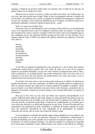 Librodot                             Conocer a Dios                     Deepak Choopra 111

equipaje, el depósito de gasolina medio lleno; en resumen, todo el tejido de la vida que, de
alguna manera, no se integra en el todo.
      Mientras que mi mente se revuelve y bulle con todos estos datos, me confirma que soy
real, pero ¿por qué necesito que lo haga? Nadie se hace esta pregunta mientras el mundo está
con nosotros; nos fundimos en la escena y aceptamos su realidad. Pero pongamos a alguien en
la cueva de Vasishtha y estos retazos de identidad ya no le invadirán, la memoria cesará en su
destellante resplandor y entonces empieza la persecución... ¿cuál?
       Nada. Un vacío sin actividad. Dios.
       Encontrar a Dios en una habitación vacía, encontrar al Dios definitivo en una habitación
vacía, es la experiencia por la que los milagreros sacrifican todos sus poderes. En lugar del
más elevado de los éxtasis, tenemos vaciedad. El Dios de la fase siete es tan intangible que no
hay cualidades con las que podamos definirlo, porque no hay nada a lo que aferrarse. En la
antigua tradición india, se define este aspecto del espíritu solamente por negación. En la fase
siete, Dios es

     Nonato
     Inmortal
     Inmutable
     Inamovible
     No manifiesto
     Inconmensurable
     Invisible
     Intangible
     Infinito

      A este Dios no podemos imaginárnoslo como una gran luz y, por lo tanto, para muchos
occidentales podría parecer muerto. Pero esta «falta de vida» no es uno de los aspectos
negativos que pueden describirlo, ya que este vacío contiene el potencial para toda la vida y
toda la experiencia. La cualidad positiva que puede atribuírsele a Dios en la fase siete es la
existencia, el ser puro. Por muy desierto que pueda hacerse este vacío, aún existe, y esto es
suficiente para dar nacimiento al universo.
      El misterio de la fase siete es que la nada puede enmascarar lo infinito. Si hubiéramos
pasado directamente a esta fase al principio, no hubiera sido posible probar la realidad de un
Dios así, porque tenemos que trepar por la escalera espiritual de peldaño en peldaño. Ahora
que ya estamos a una altura suficiente como para divisar todo el paisaje, ya podemos dar un
empujón a la escalera y alejarla de nosotros, porque ya no nos hace falta apoyo, ni siquiera el
de la mente.
      Para que la fase siete sea real, tiene que haber una respuesta correspondiente en el
cerebro. Subjetivamente sabemos que existe, porque en cada generación hay personas que nos
hablan de la experiencia de la unidad, en la cual el observador se repliega en lo observado. En
casos de autismo, un paciente puede llegar a fundirse tan completamente en el mundo que a
veces tiene que aferrarse a un árbol para asegurarse de que existe. El poeta Wordsworth tuvo
exactamente esta experiencia de niño, refiriéndose a «manchas de tiempo» durante las cuales
tenía una sensación sobrenatural de estar suspendido en la inmortalidad. En aquellos
momentos aún existía, pero no como una criatura de tiempo y lugar.

      Los investigadores cerebrales han podido captar ataques epilépticos en sus aparatos, que
es otra circunstancia en la que los pacientes informan de sentimientos sobrenaturales y
pérdida de identidad, pero estos ejemplos no nos explican la respuesta sagrada, tal y como yo
la llamaría. Las ondas cerebrales alteradas y los informes subjetivos no capturan la capacidad
de la mente para comprender el todo. Objetivamente, este estado va más allá de los milagros
                                                                                           111
                                      Librodot
 