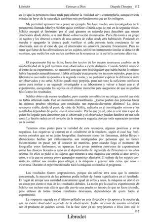 Librodot                              Conocer a Dios                      Deepak Choopra 112

en los que la persona no hace nada para afectar la realidad salvo contemplarla, aunque en esta
mirada las leyes de la naturaleza cambian más profundamente que en los milagros.
      Me permitiré apresurarme a poner un ejemplo. No hace mucho, una investigadora de lo
paranormal llamada Marilyn Schlitz quiso verificar si había algo de real en la segunda visión.
Schlitz escogió el fenómeno por el cual giramos en redondo para descubrir que somos
observados desde detrás, a lo cual llamó «observación disimulada». Para ello tomó a un grupo
de sujetos y los observó a través de una cámara de vídeo desde otra habitación. Poniendo en
marcha y apagando la cámara pudo verificar si cada persona tenía conciencia de ser
observada, aun en el caso de que el observador no estuviera presente físicamente. Para no
tener que fiarse de las afirmaciones de los sujetos, utilizó un instrumento similar al detector de
mentiras, que medía los más sutiles cambios en la respuesta de la piel a la corriente eléctrica.

       El experimento fue un éxito; hasta dos tercios de los sujetos mostraron cambios en la
conductividad de la piel mientras eran observados a cierta distancia. Cuando Schlitz anunció
el éxito de su experimento, se encontró con que otro investigador que había hecho lo mismo
había fracasado miserablemente. Había utilizado exactamente los mismos métodos, pero en su
laboratorio casi nadie respondió a la segunda visión, y no pudieron explicar la diferencia entre
ser observados y no serlo. Schlitz quedó muy perpleja, pero aún tuvo la suficiente confianza
como para invitar a un segundo investigador a su laboratorio y volver a hacer con él el
experimento, escogiendo los sujetos en el último momento para asegurarse de que no podían
falsificarse los resultados.
       Schlitz obtuvo de nuevo resultados, pero cuando consultó con su colega, resultó que éste
no había obtenido nada. Fue un momento extraordinario. ¿Cómo podían dos personas hacer
las mismas pruebas objetivas con resultados tan espectacularmente distintos? La única
respuesta viable, desde el punto de vista de Schlitz, radicaba en el investigador mismo y los
resultados dependían de quién, era el observador. Por lo que yo sé, esto es a lo más a que al-
guien ha llegado para demostrar que el observado y el observador pueden fundirse en una sola
cosa. La fusión radica en el corazón de la respuesta sagrada, porque toda separación termina
en la unidad.
      Tenemos otras pistas para la realidad de esta respuesta, algunas positivas y otras
negativas. Las negativas se centran en el «síndrome de la timidez», según el cual hay fenó-
menos extraños que no se dejan fotografiar; fenómenos como los fantasmas, doblar llaves o
abducciones hechas por extraterrestres son atestiguados por personas que no tienen
inconveniente en pasar por el detector de mentiras, pero cuando llega el momento de
fotografiar estos fenómenos, no aparecen. Las pistas positivas provienen de experimentos
como los clásicos llevados a cabo en el departamento de ingeniería de Princeton en los años
setenta. En ellos se pidió a los sujetos que miraran a una máquina que emitía al azar ceros y
unos, y a la que se conoce como generador numérico aleatorio. El trabajo de los sujetos con-
sistía en utilizar sus mentes para obligar a la máquina a generar más ceros que unos o
viceversa. Durante el experimento nadie tocó la máquina ni cambió el programa.

      Los resultados fueron sorprendentes, porque sin utilizar otra cosa que la atención
concentrada, la mayoría de las personas podía influir de forma significativa en el resultado.
En lugar de arrojar una cantidad exactamente igual de ceros y unos, la máquina se desvió en
un cinco por ciento o más de los resultados debidos. La razón por la cual los experimentos de
Schlitz van incluso más allá es que ella quería una prueba en interés de que no fuera alterada,
pero obtuvo de todos modos resultados desviados, dependiendo de quién hacía el
experimento.
      La respuesta sagrada es el último peldaño en esta dirección y da apoyo a la noción de
que no existe observador separado de la observación. Todas las cosas de nuestro alrededor
son el producto de quienes somos. En la fase siete ya no proyectamos a Dios sino que lo
                                                                                           112
                                       Librodot
 
