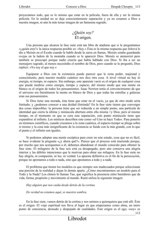 Librodot                             Conocer a Dios                      Deepak Choopra 113

proyectamos todo, que es lo mismo que estar en la película, fuera de ella y ser la misma
película. En la unidad no se deja conscientemente separación y ya no creamos a Dios a
nuestra imagen, ni aún la más tenue imagen de un fantasma sagrado.


                                          ¿Quién soy?
                                           El origen.
      Una persona que alcanza la fase siete está tan libre de ataduras que si le preguntamos
«¿quién eres?» la única respuesta posible es: «Soy.» Ésta es la misma respuesta que Jehová le
dio a Moisés en el Éxodo cuando le habló desde la zarza en llamas. Moisés estaba guardando
ovejas en la ladera de la montaña cuando se le apareció Dios. Moisés se atemorizó pero
también se preocupó porque nadie creería que había hablado con Dios. Si iba a ser un
mensajero sagrado, al menos necesitaba el nombre de Dios, pero cuando se lo preguntó, Dios
replicó: «Yo soy el que soy.»

      Equiparar a Dios con la existencia puede parecer que le resta poder, majestad y
conocimiento, pero nuestro modelo cuántico nos dice otra cosa. A nivel virtual no hay ni
energía, ni tiempo, ni espacio. Sin embargo, este aparente vacío es el origen de cualquier cosa
que puede medirse como energía, tiempo y espacio, del mismo modo que una mente en
blanco es el origen de todos los pensamientos. Isaac Newton tenía el convencimiento de que
el universo era literalmente la mente en blanco de Dios y que todas las estrellas y galaxias
eran sus pensamientos.
      Si Dios tiene una morada, ésta tiene que estar en el vacío, ya que de otro modo sería
limitado; y ¿podemos conocer a una deidad ilimitada? En la fase siete tienen que converger
dos cosas imposibles: la persona tiene que ser reducida a un simple punto, una partícula de
identidad que cierra la última y minúscula abertura entre ella misma <y Dios; pero al mismo
tiempo, en el momento en que se cura esta separación, este punto minúsculo tiene que
expandirse al infinito. Los místicos describen esto como «el Uno se hace Todo». Para ponerlo
en términos científicos, cuando cruzamos a la zona cuántica, el espacio-tiempo se pliega sobre
sí mismo y la cosa más insignificante de la existencia se funde con la más grande, con lo que
el punto y el infinito son iguales.

      Si podemos adoptar una mente escéptica para creer en este estado, cosa que no es fácil,
se hace evidente la pregunta «¿y ahora qué?». Parece que el proceso está muriendo porque,
por mucho que nos acerquemos a él, debemos abandonar el mundo conocido para obtener la
fase siete. El milagrero de la fase seis está ya desapegado, pero aún conserva una alegría
interior y las débiles intenciones que le motivan para obrar sus milagros. En la fase siete no
hay alegría, ni compasión, ni luz, ni verdad. La apuesta definitiva es el fin de la persecución,
porque no apostamos a todo o nada, sino que apostamos a todo y a nada.

      El problema que tienen los modelos es que siempre son inadecuados porque seleccionan
una porción de la realidad y dejan lo demás aparte. ¿Cómo encontraremos un modelo para el
Todo y la Nada? Los chinos lo llaman Tao, que significa la presencia entre bastidores que da
vida, forma, propósito y movimiento al mundo. Rumí utiliza la siguiente imagen:

     Hay alguien que nos cuida desde detrás de la cortina.

     En verdad no estamos aquí, es nuestra sombra.

      En la fase siete, vamos detrás de la cortina y nos unimos a quienquiera que esté allí. Éste
es el origen. El viaje espiritual nos lleva al lugar en que empezamos como alma, un mero
punto de conciencia, desnudo y despojado de cualidades. Este origen es el ego; «soy» es
                                                                                             113
                                       Librodot
 