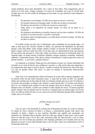 Librodot                             Conocer a Dios                     Deepak Choopra 114

cuanto podemos decir para describirlo, tal y como lo hizo Dios. Para imaginarnos qué se
siente en la fase siete, vengan conmigo a la cueva de Vasishtha, en la que lo olvidé todo,
excepto que era. En este estado de desapego no hay nada a lo que aferrarse como etiqueta o
descripción:

     •      No pensamos en el tiempo. Un Dios de ser puro es nonato e inmortal.
     •      No tenemos deseos de conseguir nada. Un Dios de ser puro es inmutable.
     •      El silencio nos envuelve. Un Dios de ser puro es inamovible.
     •      Nada aflora a la superficie de nuestra mente. Un Dios de ser puro no se
            manifiesta.
     •      No podemos encontrarnos a nosotros mismos con los cinco sentidos. Un Dios de
            ser puro es inconmensurable, invisible e intangible.
     •      Nos parece estar en ninguna parte y en todas partes al mismo tiempo. Un Dios de
            ser puro es infinito.

     El sentido común nos dice que si eliminamos estas cualidades no nos queda nada, y la
nada es muy poco útil. Incluso cuando se habla a las personas de abandonar los pla-ceres
porque, como dijo Buda, están siempre unidos al dolor, la mayoría de los occidentales los
dejan y luego vuelven a optar por ellos. En la fase siete, la argumentación tiene que hacerse
de una forma más persuasiva. Ante todo, nadie nos fuerza a alcanzar la realización final. En
segundo lugar, no anula nuestra existencia ordinaria, porque seguimos comiendo, bebiendo,
andando y expresando deseos. Pero ahora el deseo no pertenece a nadie porque hay restos de
quienes éramos... y, por cierto, ¿quiénes éramos?
      La respuesta es el karma. Hasta que nos convirtamos en puro ser, nuestra identidad está
envuelta en un ciclo de deseos que conducen a acciones y cada acción deja una impresión y
las impresiones dan lugar a nuevos deseos. Cuando la patata del anuncio de televisión dice:
«¡A que no puedes comer sólo una!», se pone en marcha el mecanismo deseo-acción-
impresión.

       Esté ciclo es la interpretación clásica del karma en el que todos estamos atrapados, por
la sencilla razón de que todos deseamos cosas. Y ¿qué hay de malo en ello? Los grandes
sabios nos enseñan que no hay nada de malo en el karma excepto que no es real. Si miramos a
un perrito que persigue su propia cola, estamos viendo karma puro. El perrito está absorto,
pero no va a ninguna parte, porque la cola está siempre fuera de su alcance y si el animal la
atrapara entre sus dientes, el dolor que sentiría le haría dejarla de nuevo. El karma significa
querer siempre más de aquello que no nos lleva a ninguna parte en primer lugar. En la fase
siete, nos damos cuenta de esto y ya no vamos a la caza de fantasmas porque hemos llegado al
origen, que es el ser puro.



                                    ¿Cómo encajo en esto?
                                         Soy.
      Una vez que se ha terminado la aventura de la búsqueda del alma, las cosas se calman.
El estado de «soy» renuncia al dolor y al placer, y precisamente porque todo deseo está
centrado en dolor y placer, es una sorpresa descubrir que aquello que queríamos era
solamente ser. Podemos llevar muchas clases de vidas que valgan la pena, pero ¿vale la pena
llevar la vida del «soy»? En la fase siete, incluimos todas las fases previas y, por lo tanto,
podemos vivir de la forma que queramos. Por analogía, pensemos en el mundo como en una
película en la que se está representando todo y, por lo tanto, todos nos comportamos como si
el decorado fuera real.
                                                                                          114
                                      Librodot
 