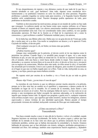 Librodot                             Conocer a Dios                     Deepak Choopra 115

      Si nos despertáramos de repente y nos diéramos cuenta de que nada de lo que hay a
nuestro alrededor es real, ¿qué haríamos? Ante todo, algunas cosas sucederían invo-
luntariamente y no podríamos tomarnos en serio los dramas de otras personas. Pequeños
problemas y grandes tragedias no serían nada para nosotros, y la Segunda Guerra Mundial
también sería completamente irreal. Nuestro desapego podría apartarnos de todo, pero
podríamos no decírselo a nadie.
     También se desvanecerían las motivaciones, porque en un mundo de sueños no hay nada
que conseguir. La pobreza puede ser tan buena como unos cuantos millones en el banco
cuando el dinero no importa nada. Los afectos emocionales también desaparecerían porque
ninguna personalidad sería real. Una vez considerados todos estos cambios, no nos quedan
demasiadas opciones. El final de la ilusión es el final de la experiencia tal y como la
conocemos, y ¿qué recibimos a cambio? Solamente realidad, pura y sin adornos.
      En la India hay una fábula sobre esto. Había una vez un gran devoto de Visnú que oraba
día y noche para ver a su dios. Una noche se cumplieron sus deseos y se le apareció Visnú.
Cayendo de rodillas, el devoto gritó:
      -Haré cualquier cosa por ti, oh, mi Señor, no tienes más que pedirlo.
      Visnú replicó:
      -¿Podrías traerme agua?
      Aunque muy sorprendido por la petición, el devoto corrió al río tan deprisa como le
permitían sus piernas. Cuando llegó y se arrodilló para recoger el agua, vio a una mujer
bellísima en pie, en una isla que había en mitad del río. El devoto se enamoró locamente de
ella al instante, robó una barca y remó hacia donde estaba la mujer. Ésta respondió a sus
demandas y se casaron; tuvieron hijos en la casa de la isla y el devoto se hizo rico y envejeció
con su negocio de comerciante. Muchos años más tarde, un tifón arrasó la isla y el mercader
fue arrastrado por la tormenta. Estuvo casi a punto de ahogarse, pero recobró el conocimiento
en el lugar en que una vez había rogado para ver a Dios. Toda su vida, incluyendo su casa, su
esposa, y sus hijos, parecía que nunca hubiera existido.

      De repente miró por encima de su hombro y vio a Visnú de pie en toda su gloria
radiante.
      -Bueno -dijo Visnú-, ¿ya me traes el vaso de agua?
      La moraleja de esta historia es que no debemos prestar mucha atención a la película,
porque en la fase siete hay un cambio en el equilibrio y empezamos a darnos cuenta de lo
inmutable en lugar de ver lo mutable. En el sermón de la montaña, Jesús llamó a esto
«almacenar un tesoro en el cielo». Pero las analogías fallan de nuevo. La fase siete no es un
premio o una recompensa por haber escogido las opciones adecuadas, es la realización de
aquello que siempre hemos sido. Si alguien nos pregunta «¿quién eres?», cualquier respuesta
sería errónea excepto «soy», que significa qué todos nosotros, incluso los milagreros, estamos
equivocados y somos víctimas de una identidad equivocada. Hemos pasado el tiempo
proyectando versiones de realidad, incluyendo versiones de Dios que son inadecuadas.


                                  ¿Cómo encontraré a Dios?
                                     Trascendiendo.

      Nos haya costado mucho o poco ir más allá de la ilusión y volver a la realidad, cuando
llegamos hacemos un aterrizaje accidentado. De hecho, los pocos yoguis y sabios que han
hablado de la entrada en la fase siete nos dicen que su primera sensación fue la de estar
totalmente perdidos, sentían que se habían desvanecido la comodidad y la ilusión. Estamos
hablando de personas que se han deleitado con éxtasis, milagros, profundas percepciones e
intimidad con Dios. Sin embargo, también estas experiencias fueron engañosas y, dejándolo
                                                                                         115
                                      Librodot
 