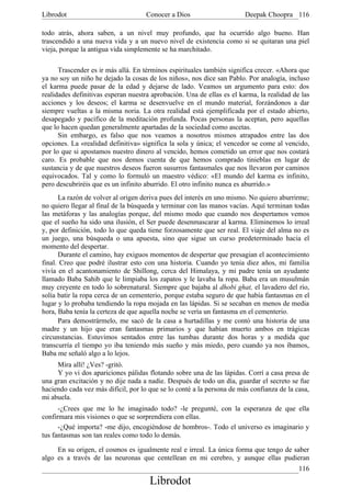 Librodot                             Conocer a Dios                     Deepak Choopra 116

todo atrás, ahora saben, a un nivel muy profundo, que ha ocurrido algo bueno. Han
trascendido a una nueva vida y a un nuevo nivel de existencia como si se quitaran una piel
vieja, porque la antigua vida simplemente se ha marchitado.

      Trascender es ir más allá. En términos espirituales también significa crecer. «Ahora que
ya no soy un niño he dejado la cosas de los niños», nos dice san Pablo. Por analogía, incluso
el karma puede pasar de la edad y dejarse de lado. Veamos un argumento para esto: dos
realidades definitivas esperan nuestra aprobación. Una de ellas es el karma, la realidad de las
acciones y los deseos; el karma se desenvuelve en el mundo material, forzándonos a dar
siempre vueltas a la misma noria. La otra realidad está ejemplificada por el estado abierto,
desapegado y pacífico de la meditación profunda. Pocas personas la aceptan, pero aquellas
que lo hacen quedan generalmente apartadas de la sociedad como ascetas.
      Sin embargo, es falso que nos veamos a nosotros mismos atrapados entre las dos
opciones. La «realidad definitiva» significa la sola y única; el vencedor se come al vencido,
por lo que si apostamos nuestro dinero al vencido, hemos cometido un error que nos costará
caro. Es probable que nos demos cuenta de que hemos comprado tinieblas en lugar de
sustancia y de que nuestros deseos fueron susurros fantasmales que nos llevaron por caminos
equivocados. Tal y como lo formuló un maestro védico: «El mundo del karma es infinito,
pero descubriréis que es un infinito aburrido. El otro infinito nunca es aburrido.»
      La razón de volver al origen deriva pues del interés en uno mismo. No quiero aburrirme;
no quiero llegar al final de la búsqueda y terminar con las manos vacías. Aquí terminan todas
las metáforas y las analogías porque, del mismo modo que cuando nos despertamos vemos
que el sueño ha sido una ilusión, el Ser puede desenmascarar al karma. Eliminemos lo irreal
y, por definición, todo lo que queda tiene forzosamente que ser real. El viaje del alma no es
un juego, una búsqueda o una apuesta, sino que sigue un curso predeterminado hacia el
momento del despertar.
      Durante el camino, hay exiguos momentos de despertar que presagian el acontecimiento
final. Creo que podré ilustrar esto con una historia. Cuando yo tenia diez años, mi familia
vivía en el acantonamiento de Shillong, cerca del Himalaya, y mi padre tenía un ayudante
llamado Baba Sahib que le limpiaba los zapatos y le lavaba la ropa. Baba era un musulmán
muy creyente en todo lo sobrenatural. Siempre que bajaba al dhobi ghat, el lavadero del río,
solía batir la ropa cerca de un cementerio, porque estaba seguro de que había fantasmas en el
lugar y lo probaba tendiendo la ropa mojada en las lápidas. Si se secaban en menos de media
hora, Baba tenía la certeza de que aquella noche se vería un fantasma en el cementerio.
      Para demostrármelo, me sacó de la casa a hurtadillas y me contó una historia de una
madre y un hijo que eran fantasmas primarios y que habían muerto ambos en trágicas
circunstancias. Estuvimos sentados entre las tumbas durante dos horas y a medida que
transcurría el tiempo yo iba teniendo más sueño y más miedo, pero cuando ya nos íbamos,
Baba me señaló algo a lo lejos.
     Mira allí! ¿Ves? -gritó.
     Y yo vi dos apariciones pálidas flotando sobre una de las lápidas. Corrí a casa presa de
una gran excitación y no dije nada a nadie. Después de todo un día, guardar el secreto se fue
haciendo cada vez más difícil, por lo que se lo conté a la persona de más confianza de la casa,
mi abuela.
      -¿Crees que me lo he imaginado todo? -le pregunté, con la esperanza de que ella
confirmara mis visiones o que se sorprendiera con ellas.
      -¿Qué importa? -me dijo, encogiéndose de hombros-. Todo el universo es imaginario y
tus fantasmas son tan reales como todo lo demás.

     En su origen, el cosmos es igualmente real e irreal. La única forma que tengo de saber
algo es a través de las neuronas que centellean en mi cerebro, y aunque ellas pudieran
                                                                                           116
                                      Librodot
 