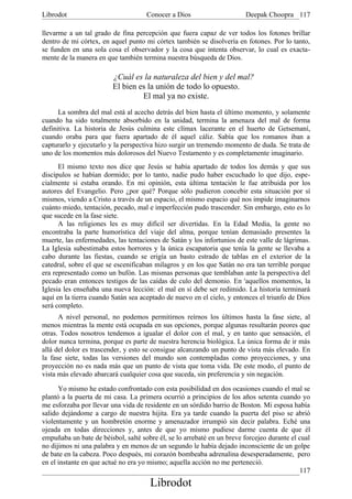 Librodot                             Conocer a Dios                     Deepak Choopra 117

llevarme a un tal grado de fina percepción que fuera capaz de ver todos los fotones brillar
dentro de mi córtex, en aquel punto mi córtex también se disolvería en fotones. Por lo tanto,
se funden en una sola cosa el observador y la cosa que intenta observar, lo cual es exacta-
mente de la manera en que también termina nuestra búsqueda de Dios.

                         ¿Cuál es la naturaleza del bien y del mal?
                         El bien es la unión de todo lo opuesto.
                                  El mal ya no existe.
      La sombra del mal está al acecho detrás del bien hasta el último momento, y solamente
cuando ha sido totalmente absorbido en la unidad, termina la amenaza del mal de forma
definitiva. La historia de Jesús culmina este clímax lacerante en el huerto de Getsemaní,
cuando oraba para que fuera apartado de él aquel cáliz. Sabía que los romanos iban a
capturarlo y ejecutarlo y la perspectiva hizo surgir un tremendo momento de duda. Se trata de
uno de los momentos más dolorosos del Nuevo Testamento y es completamente imaginario.
      El mismo texto nos dice que Jesús se había apartado de todos los demás y que sus
discípulos se habían dormido; por lo tanto, nadie pudo haber escuchado lo que dijo, espe-
cialmente si estaba orando. En mi opinión, esta última tentación le fue atribuida por los
autores del Evangelio. Pero ¿por qué? Porque sólo pudieron concebir esta situación por sí
mismos, viendo a Cristo a través de un espacio, el mismo espacio qué nos impide imaginarnos
cuánto miedo, tentación, pecado, mal e imperfección pudo trascender. Sin embargo, esto es lo
que sucede en la fase siete.
      A las religiones les es muy difícil ser divertidas. En la Edad Media, la gente no
encontraba la parte humorística del viaje del alma, porque tenían demasiado presentes la
muerte, las enfermedades, las tentaciones de Satán y los infortunios de este valle de lágrimas.
La Iglesia subestimaba estos horrores y la única escapatoria que tenía la gente se llevaba a
cabo durante las fiestas, cuando se erigía un basto estrado de tablas en el exterior de la
catedral, sobre el que se escenificaban milagros y en los que Satán no era tan terrible porque
era representado como un bufón. Las mismas personas que temblaban ante la perspectiva del
pecado eran entonces testigos de las caídas de culo del demonio. En 'aquellos momentos, la
Iglesia les enseñaba una nueva lección: el mal en sí debe ser redimido. La historia terminará
aquí en la tierra cuando Satán sea aceptado de nuevo en el cielo, y entonces el triunfo de Dios
será completo.
      A nivel personal, no podemos permitirnos reírnos los últimos hasta la fase siete, al
menos mientras la mente está ocupada en sus opciones, porque algunas resultarán peores que
otras. Todos nosotros tendemos a igualar el dolor con el mal, y en tanto que sensación, el
dolor nunca termina, porque es parte de nuestra herencia biológica. La única forma de ir más
allá del dolor es trascender, y esto se consigue alcanzando un punto de vista más elevado. En
la fase siete, todas las versiones del mundo son contempladas como proyecciones, y una
proyección no es nada más que un punto de vista que toma vida. De este modo, el punto de
vista más elevado abarcará cualquier cosa que suceda, sin preferencia y sin negación.

      Yo mismo he estado confrontado con esta posibilidad en dos ocasiones cuando el mal se
plantó a la puerta de mi casa. La primera ocurrió a principios de los años setenta cuando yo
me esforzaba por llevar una vida de residente en un sórdido barrio de Boston. Mi esposa había
salido dejándome a cargo de nuestra hijita. Era ya tarde cuando la puerta del piso se abrió
violentamente y un hombretón enorme y amenazador irrumpió sin decir palabra. Eché una
ojeada en todas direcciones y, antes de que yo mismo pudiese darme cuenta de que él
empuñaba un bate de béisbol, salté sobre él, se lo arrebaté en un breve forcejeo durante el cual
no dijimos ni una palabra y en menos de un segundo le había dejado inconsciente de un golpe
de bate en la cabeza. Poco después, mi corazón bombeaba adrenalina desesperadamente, pero
en el instante en que actué no era yo mismo; aquella acción no me perteneció.
                                                                                            117
                                      Librodot
 