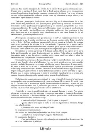 Librodot                             Conocer a Dios                     Deepak Choopra 119

es lo que llena nuestra percepción. La opción A y la opción B son iguales ante nuestros ojos.
Cuando esto es verdad, el deseo puede fluir a donde quiera: algunas veces nos podremos
comer el pastel entero, tener las cien esposas y caminar sobre la hierba. Pero si nos privamos
de estas realizaciones también es bueno, porque yo no soy mis deseos y ser yo mismo ya no
tiene la más ligera referencia exterior.

      Todo esto ¿no me priva de elegir mis opciones? Sí y no al mismo tiempo. En la fase
siete, todavía hay preferencias. Una persona puede querer vestir y hablar de una forma de-
terminada e incluso puede decidir sus preferencias y sus antipatías, aunque todas esas cosas
son residuos kármicos del pasado. Como yo hablo inglés e hindi, provengo de una familia de
médicos, viajo mucho y escribo libros, estas influencias podrían muy bien persistir en la fase
siete. Pero pasarían a un segundo plano, convirtiéndose en una mera decoración de mi
existencia real, que es simplemente existir.
      ¿Cómo podría ser capaz de decir que este estado es real? Un escéptico que mirase la fase
siete pretendería que la unidad es solamente una forma de autodecepción. Toda esta charla
sobre el Todo y la Nada no elimina las necesidades de este mundo y, de hecho, los grandes
místicos se guardan de los adornos de la vida ordinaria. El problema de la autodecepción
parece ser más complicado cuando nos damos cuenta de que el ego, en su necesidad de conti-
nuar como centro de toda actividad, no tiene problema en pretender ganar en iluminación.
      Recordemos la historia del monje de la túnica azafrán. Había una vez un joven en la
India que frecuentaba un grupo de discusión con sus amigos. Todos ellos se consideraban
buscadores serios y sus discusiones versaban sobre temas esotéricos sobre el alma, la
existencia de una vida posterior y otros temas similares.
      Una noche la conversación fue calentándose y el joven salió al exterior para tomar un
poco de aire. Cuando volvió a la habitación, vio a un monje vestido con una túnica azafrán
sentado a un lado. Ninguna otra persona en la habitación parecía darse cuenta de su presencia.
El joven se sentó sin decir nada. La discusión siguió a gritos, pero el monje permaneció
silencioso y nadie se dio cuenta de nada. Ya era más de medianoche cuando el joven se levan-
tó para irse y, con gran sorpresa, el monje de la túnica azafrán se levantó también y le siguió.
Durante todo el camino hasta su casa, el monje le acompañó. Cuando el joven se levantó a la
mañana siguiente, el monje estaba sentado junto a la cama de su habitación.

      Probablemente porque era muy espiritual, la visión ni asustó al joven ni le hizo temer
por su cordura, sino que estaba encantado de contar con la apacible presencia del monje cerca
de él. Durante toda la semana que siguió fueron compañeros constantes, a pesar de que
ninguno de ellos dijo nada. Pero el joven tenía que contarle la historia a alguien y escogió al
maestro J. Krishnamurti de cuyos escritos he tomado esta historia.
      -Ante todo, la visión lo significa todo para mí -empezó diciendo el joven-. Pero no soy
el tipo de persona que necesita símbolos e imágenes para adorar y desprecio la religión.
Solamente me interesa el budismo debido a su purismo, pero incluso en él no encuentro
fuerza suficiente como para hacer que lo siga.
              -Lo entiendo -dijo Krishnamurti-. ¿Cuál es, pues, tu pregunta?
              -Quiero saber si esta figura es real o es sólo una figuración de mi mente. Tengo
      que saber la verdad.
              -¿Dices que te ha traído mucho significado?
      El joven se mostró entusiasmado.
      -He sufrido una profunda transformación. Me siento alegre y en paz.
              -¿Está ahora el monje contigo? -preguntó Krishnamurti.
      El joven asintió dubitativo.
              -Para ser totalmente honesto -dijo- el monje está empezando a desvanecerse. Ya
      no es tan vívido como al principio.

                                                                                            119
                                      Librodot
 