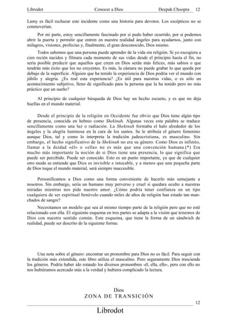 Librodot                             Conocer a Dios                     Deepak Choopra       12

Lamy es fácil rechazar este incidente como una historia para devotos. Los escépticos no se
conmoverían.
      Por mi parte, estoy sencillamente fascinado por si pudo haber ocurrido, por si podemos
abrir la puerta y permitir que entren en nuestra realidad ángeles para ayudarnos, junto con
milagros, visiones, profecías y, finalmente, el gran desconocido, Dios mismo.
      Todos sabemos que una persona puede aprender de la vida sin religión. Si yo escogiera a
cien recién nacidos y filmara cada momento de sus vidas desde el principio hasta el fin, no
sería posible predecir que aquellos que creen en Dios serán más felices, más sabios o que
tendrán más éxito que los no creyentes. Es más, la cámara no puede grabar lo que queda por
debajo de la superficie. Alguien que ha tenido la experiencia de Dios podría ver el mundo con
júbilo y alegría. ¿Es real esta experiencia? ¿Es útil para nuestras vidas, o es sólo un
acontecimiento subjetivo, lleno de significado para la persona que la ha tenido pero no más
práctico que un sueño?

      Al principio de cualquier búsqueda de Dios hay un hecho escueto, y es que no deja
huellas en el mundo material.

     Desde el principio de la religión en Occidente fue obvio que Dios tiene algún tipo
de presencia, conocida en hebreo como Shekinah. Algunas veces esta palabra se traduce
sencillamente como una luz o radiación. La Shekinah formaba el halo alrededor de los
ángeles y la alegría luminosa en la cara de los santos. Se le atribuía el género femenino
aunque Dios, tal y como lo interpreta la tradición judeocristiana, es masculino. Sin
embargo, el hecho significativo de la Shekinah no era su género. Como Dios es infinito,
llamar a la deidad «él» o «ella» no es más que una convención humana.(*) Era
mucho más importante la noción de si Dios tiene una presencia, lo que significa que
puede ser percibido. Puede ser conocido. Esto es un punto importante, ya que de cualquier
otro modo se entiende que Dios es invisible e intocable, y a menos que una pequeña parte
de Dios toque el mundo material, será siempre inaccesible.

     Personificamos a Dios como una forma conveniente de hacerlo más semejante a
nosotros. Sin embargo, sería un humano muy perverso y cruel si quedara oculto a nuestras
miradas mientras nos pide nuestro amor. ¿Cómo podría tener confianza en un tipo
cualquiera de ser espiritual benévolo cuando miles de años de religión han estado tan man-
chados de sangre?
      Necesitamos un modelo que sea al mismo tiempo parte de la religión pero que no esté
relacionado con ella. El siguiente esquema en tres partes se adapta a la visión que tenemos de
Dios con nuestro sentido común. Este esquema, que tiene la forma de un sándwich de
realidad, puede ser descrito de la siguiente forma:




      Una nota sobre el género: encontrar un pronombre para Dios no es fácil. Para seguir con
la tradición más extendida, este libro utiliza el masculino. Pero seguramente Dios trasciende
los géneros. Podría haber ido rotando los diversos pronombres -él, ella, ello-, pero con ello no
nos hubiéramos acercado más a la verdad y hubiera complicado la lectura.



                                       Dios
                               ZONA DE TRANSICIÓN
                                                                                             12
                                      Librodot
 