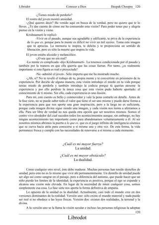 Librodot                             Conocer a Dios                      Deepak Choopra 120

              -¿Tienes miedo de perderlo?
      El rostro del joven mostró ansiedad.
      -¿Qué quieres decir? He venido aquí en busca de la verdad, pero no quiero que te lo
lleves. ¿Te das cuenta de cómo me ha consumido esta visión? Para poder tener paz y alegría
pienso en la visión y viene.
      Krishnamurti le replicó:
              -Vivir en el pasado, aunque sea agradable y edificante, te priva de la experiencia
       de lo que es, porque para la mente es difícil no vivir en mil ayeres. Toma esta imagen
       que tú aprecias. La memoria te inspira, te deleita y te proporciona un sentido de
       liberación, pero es sólo la muerte que inspira la vida.
      El joven estaba alicaído y melancólico.
               -¿O sea que no era real?
      -La mente es complicada -dijo Krishnamurti-. La tenemos condicionada por el pasado y
también por la manera en que ella querría que las cosas fueran. Por tanto, ¿es realmente
importante si esta figura es real o proyectada?
               -No -admitió el joven-. Sólo importa que me ha mostrado mucho.
      -¿Ah, sí? No te reveló el trabajo de tu, propia mente y te convertiste en prisionero de tu
experiencia. Por decirlo de alguna manera, esta visión introdujo el miedo en tu vida porque
tenías miedo de perderla y también introdujo la codicia porque tú querías atesorar, la
experiencia y por ello perdiste la única cosa que esta visión pudo haberte aportado: el
conocimiento de ti mismo. Sin ello, cada experiencia es una ilusión.
      Para mí, este cuento es bello y conmovedor y vale la pena contarlo en detalle. Antes de
la fase siete, no se puede saber todo el valor que tiene el ser uno mismo y puede darse forma a
la experiencia para que nos aporte una gran inspiración, pero a la larga no es suficiente,
porque cada imagen divina sigue siendo una imagen, y cada visión nos tienta a aferrarnos a
ella. Para ser libre de verdad no nos queda otra opción que ser nosotros mismos. Somos el
centro vivo alrededor del cual suceden todos los acontecimientos aunque, sin embargo, no hay
ningún acontecimiento tan importante como para abandonarnos voluntariamente a él. Al ser
nosotros mismos abrimos la puerta a lo que es, que es el juego infinito de inteligencia cósmica
que se curva hacia atrás para conocerse a sí misma una y otra vez. De esta forma, la vida
permanece fresca y cumple con las necesidades de renovarse a sí misma a cada momento.



                                   ¿Cuál es mi mayor fuerza?
                                          La unidad.
                                ¿Cuál es mi mayor obstáculo?
                                         La dualidad.

      Como cualquier otro nivel, éste debe madurar. Muchas personas han tenido destellos de
unidad, pero esto no es lo mismo que vivir ahí permanentemente. Un destello de unidad puede
ser algo así como sangrar en el paisaje, pero a diferencia del autismo, que puede hacer que un
niño pierda los límites de la identidad, la experiencia es positiva, porque el ego se expande y
alcanza una visión más elevada. En lugar de la necesidad de intuir cualquier cosa, somos
simplemente esa cosa. La fase siete nos aporta la forma definitiva de empatía.
      Lo opuesto de la unidad es la dualidad. Actualmente, casi todo el mundo cree en dos
versiones dominantes de la realidad. Versión uno: sólo existe el mundo material y nada puede
ser real si no obedece a las leyes físicas. Versión dos: existen dos realidades, la terrenal y la
divina.
      A la versión uno se la llama la visión secular e incluso las personas religiosas la adoptan
                                                                                             120
                                       Librodot
 