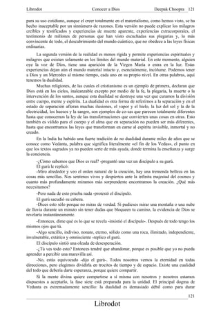 Librodot                             Conocer a Dios                     Deepak Choopra 121

para su uso cotidiano, aunque el creer totalmente en el materialismo, como hemos visto, se ha
hecho inaceptable por un sinnúmero de razones. Esta versión no puede explicar los milagros
creíbles y testificados y experiencias de muerte aparente, experiencias extracorporales, el
testimonio de millones de personas que han visto escuchadas sus plegarias y, lo más
convincente de todo, el descubrimiento del mundo cuántico, que no obedece a las leyes físicas
ordinarias.
      La segunda versión de la realidad es menos rígida y permite experiencias espirituales y
milagros que existen solamente en los límites del mundo material. En este momento, alguien
oye la voz de Dios, tiene una aparición de la Virgen María o entra en la luz. Estas
experiencias dejan aún el mundo material intacto y, esencialmente, incólume. Podemos tener
a Dios y un Mercedes al mismo tiempo, cada uno en su propio nivel. En otras palabras, aquí
tenemos la dualidad.
      Muchas religiones, de las cuales el cristianismo es un ejemplo de primera, declaran que
Dios está en los cielos, inalcanzable excepto por medio de la fe, la plegaria, la muerte o la
intervención de los santos, aunque esta dualidad se destruye una vez que curamos la división
entre cuerpo, mente y espíritu. La dualidad es otra forma de referirnos a la separación y en el
estado de separación afloran muchas ilusiones, el vapor y el hielo, la luz del sol y la de la
electricidad, los huesos y la sangre, son ejemplos de co-sas que parecen totalmente diferentes
hasta que conocemos la ley de las transformaciones que convierten unas cosas en otras. Esto
también es válido para el cuerpo y el alma que en separación no pueden ser más diferentes,
hasta que encontramos las leyes que transforman en carne al espíritu invisible, inmortal y no
creado.
      En la India ha habido una fuerte tradición de no dualidad durante miles de años que se
conoce como Vedanta, palabra que significa literalmente «el fin de los Vedas», el punto en
que los textos sagrados ya no pueden serte de más ayuda, donde termina la enseñanza y surge
la conciencia.
      -¿Cómo sabemos que Dios es real? -preguntó una vez un discípulo a su gurú.
      El gurú le replicó:
      -Miro alrededor y veo el orden natural de la creación, hay una tremenda belleza en las
cosas más sencillas. Nos sentimos vivos y despiertos ante la infinita majestad del cosmos y
cuanto más profundamente miramos más sorprendente encontramos la creación. ¿Qué más
necesitamos?
      -Pero nada de esto prueba nada -protestó el discípulo.
      El gurú sacudió su cabeza.
      -Dices esto sólo porque no miras de verdad. Si pudieses mirar una montaña o una nube
de lluvia durante un minuto sin tener dudas que bloqueen tu camino, la evidencia de Dios se
revelaría instantáneamente.
      -Entonces, dime qué es lo que se revela -insistió el discípulo-. Después de todo tengo los
mismos ojos que tú.
      -Algo sencillo, indiviso, nonato, eterno, sólido como una roca, ilimitado, independiente,
invulnerable, extático y omnisciente -replico el gurú.
      El discípulo sintió una oleada de desesperación.
      -¿Tú ves todo esto? Entonces tendré que abandonar, porque es posible que yo no pueda
aprender a percibir una maravilla así.
      -No, estás equivocado -dijo el gurú-. Todos nosotros vemos la eternidad en todas
direcciones, pero elegimos dividirla en trocitos de tiempo y de espacio. Existe una cualidad
del todo que debería darte esperanza, porque quiere compartir.
      Si la mente divina quiere compartirse a sí misma con nosotros y nosotros estamos
dispuestos a aceptarlo, la fase siete está preparada para la unidad. El principal dogma de
Vedanta es extremadamente sencillo: la dualidad es demasiado débil como para durar

                                                                                            121
                                      Librodot
 