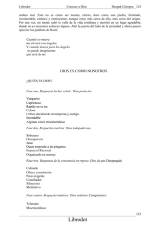 Librodot                              Conocer a Dios                  Deepak Choopra 123

andara mal. Esto no es como ser nonato, eterno, duro como una piedra, ilimitado,
invulnerable, extático y omnisciente, aunque estoy más cerca de ello, más cerca del origen.
Por una vez, mi mente saltó la valla de la vida cotidiana y aterrizó en un lugar agradable,
donde no es necesario esfuerzo alguno. Abrí la puerta del lado de la eternidad y ahora puerro
apreciar las palabras de Rumí:

     Cuando yo muera
     me elevaré con ángeles.
     Y cuando muera para los ángeles
      no puedo imaginarme
     qué será de mí.




                               DIOS ES COMO NOSOTROS

     ¿QUIÉN ES DIOS?


     Fase uno. Respuesta luchar o huir: Dios protector

     Vengativo
     Caprichoso
     Rápido en su ira
     Celoso
     Crítico decidiendo recompensa y castigo
     Insondable
     Algunas veces misericordioso
     Fase dos. Respuesta reactiva: Dios todopoderoso

     Soberano
     Omnipotente
     Justo
     Quien responde a las plegarias
     Imparcial Racional
     Organizado en normas
     Fase tres. Respuesta de la conciencia en reposo: Dios de paz Desapegado

     Calmado
     Ofrece consolación
     Poco exigente
     Conciliador
     Silencioso
     Meditativo

     Fase cuatro. Respuesta intuitiva: Dios redentor Comprensivo

     Tolerante
     Misericordioso
                                                                                         123
                                       Librodot
 