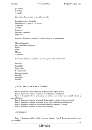Librodot                            Conocer a Dios                     Deepak Choopra 124

     No crítico
     Completo
     Acogedor

     Fase cinco. Respuesta creativa: Dios creador

     Potencial creativo ilimitado
     Control sobre el espacio y el tiempo
     Abundante
     Abierto
     Generoso
     Desea ser conocido
     Inspirado

     Fase seis. Respuesta visionaria: Dios de milagros Transformador

     Místico Iluminado
     Está más allá de las causas
     Existe
     Cura
     Mágico
     Alquimista

     Fase siete. Respuesta sagrada: Dios de ser puro, «Yo soy» Nonato

     Inmortal
     Inmutable
     Inamovible
     No manifiesto
     Inconmensurable
     Invisible
     Intangible
     Infinito


     ¿QUÉ CLASE DE MUNDO CREÓ DIOS?

     Fase 1. Respuesta luchar o huir: un mundo de mera supervivencia.
     Fase 2. Respuesta reactiva: un mundo de competencia y ambición.
     Fase 3. Respuesta de la conciencia en reposo: un mundo de soledad interna y
autosuficiencia.
     Fase 4. Respuesta intuitiva: un mundo de percepción y de crecimiento personal.
     Fase 5. Respuesta creativa: un mundo de artes, invención y descubrimientos.
     Fase 6. Respuesta visionaria: un mundo de profetas, sabios y videntes.
     Fase 7. Respuesta sagrada: un mundo trascendente.


     ¿QUIÉN SOY?


     Fase 1. Respuesta luchar o huir: un superviviente. Fase 2. Respuesta reactiva: ego,
personalidad.
                                                                                    124
                                     Librodot
 