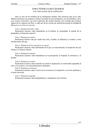 Librodot                             Conocer a Dios                     Deepak Choopra 127

                            PARA TENER LO QUE QUIERAS
                             Los siete niveles de la realización

      Dios es otro de los nombres de la inteligencia infinita. Para alcanzar algo en la vida,
debemos ponernos en contacto y utilizar una parte de esta inteligencia; en otras palabras, Dios
está siempre disponible. Las siete respuestas del cerebro humano son avenidas para realizar
alguno de los aspectos de Dios, y cada uno de los niveles de realización prueba la realidad de
Dios para ese nivel en concreto.

     Fase 1. Respuesta luchar o huir
     Realizamos nuestras vidas basándonos en la familia, la comunidad, el sentido de la
propiedad y el bienestar material.

      Fase 2. Respuesta reactiva
      Realizamos nuestra vida por medio del éxito, el poder, la influencia, el estatus y otras
satisfacciones del ego.

    Fase 3. Respuesta de la conciencia en reposo
    Realizamos nuestras vidas disfrutando de la paz, la concentración, la aceptación de uno
mismo y el silencio interior.

     Fase 4. Respuesta intuitiva
     Realizamos nuestras vidas basándonos en la percepción, la empatía, la tolerancia y el
perdón.

      Fase 5. Respuesta creativa
      Realizamos nuestras vidas teniendo en cuenta la inspiración, la creatividad expandida al
arte o a la ciencia y a los descubrimientos ilimitados.
      Fase 6. Respuesta visionaria
      Realizamos nuestras vidas a través de la reverencia, la compasión, el servicio dedicado y
el amor universal.
     Fase 7. Respuesta sagrada
     Realizamos nuestras vidas integrándonos y uniéndonos con lo divino.




                                                                                           127
                                      Librodot
 