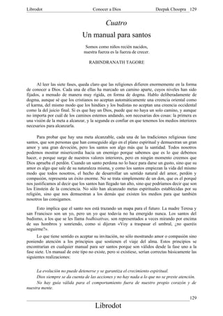 Librodot                             Conocer a Dios                      Deepak Choopra 129


                                             Cuatro
                               Un manual para santos
                                 Somos como niños recién nacidos,
                                nuestra fuerza es la fuerza de crecer.

                                   RABINDRANATH TAGORE



      Al leer las siete fases, queda claro que las religiones difieren enormemente en la forma
de conocer a Dios. Cada una de ellas ha marcado un camino aparte, cuyos niveles han sido
fijados, a menudo de manera muy rígida, en forma de dogma. Hablo deliberadamente de
dogma, aunque sé que los cristianos no aceptan automáticamente una creencia oriental como
el karma, del mismo modo que los hindúes y los budistas no aceptan una creencia occidental
como la del juicio final. Si es que hay un Dios, puede que no haya un solo camino, y aunque
no importa por cuál de los caminos estemos andando, son necesarias dos cosas: la primera es
una visión de la meta a alcanzar, y la segunda es confiar en que tenemos los medios interiores
necesarios para alcanzarla.

      Para probar que hay una meta alcanzable, cada una de las tradiciones religiosas tiene
santos, que son personas que han conseguido algo en el plano espiritual y demuestran un gran
amor y una gran devoción, pero los santos son algo más que la santidad. Todos nosotros
podemos mostrar misericordia hacia un enemigo porque sabemos que es lo que debemos
hacer, o porque surge de nuestros valores interiores, pero en ningún momento creemos que
Dios aprueba el perdón. Cuando un santo perdona no lo hace para darse un gusto, sino que su
amor es algo que sale de su naturaleza misma, y como los santos empiezan la vida del mismo
modo que todos nosotros, el hecho de desarrollar un sentido natural del amor, perdón y
compasión, representa un éxito enorme. No se trata simplemente de un don, que es el porqué
nos justificamos al decir que los santos han llegado tan alto, sino que podríamos decir que son
los Einstein de la conciencia. No sólo han alcanzado metas espirituales establecidas por su
religión, sino que nos demuestran a los demás que existen los medios para que también
nosotros las consigamos.

     Esto implica que el santo nos está trazando un mapa para el futuro. La madre Teresa y
san Francisco son un yo, pero un yo que todavía no ha emergido nunca. Los santos del
budismo, a los que se les llama bodhisattvas, son representados a veces mirando por encima
de sus hombros y sonriendo, como si dijeran «Voy a traspasar el umbral, ¿no queréis
seguirme?».
      Lo que tiene sentido es aceptar su invitación, no sólo mostrando amor o compasión sino
poniendo atención a los principios que sostienen el viaje del alma. Estos principios se
encontrarían en cualquier manual para ser santos porque son válidos desde la fase uno a la
fase siete. Un manual de este tipo no existe, pero si existiese, serían correctas básicamente las
siguientes realizaciones:


     La evolución no puede detenerse y se garantiza el crecimiento espiritual.
     Dios siempre se da cuenta de las acciones y no hay nada a lo que no se preste atención.
     No hay guía válida para el comportamiento fuera de nuestro propio corazón y de
nuestra mente.

                                                                                             129
                                       Librodot
 