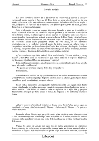 Librodot                              Conocer a Dios                       Deepak Choopra       13

                                          Mundo material


      Las caras superior e inferior de la descripción no son nuevas, y colocan a Dios por
encima del mundo material y fuera de él. Dios debe ser separado de nosotros; de otro
modo, podríamos verlo paseando entre nosotros como lo hacía en el Génesis, según el
cual, después de los siete días de la creación, Dios paseaba por el jardín del Edén, gozando
de su obra en el fresco del atardecer.
      Sólo el elemento central de nuestro diagrama, llamado la zona de transición, es
nuevo o inusual. Una zona de transición implica que Dios y los humanos se encuentran
en un terreno común, en algún lugar en el que ocurren los milagros, junto con visiones
santas, ángeles, iluminaciones, y donde se escucha la voz de Dios. Todos estos fenómenos
extraordinarios enlazan dos mundos, que son reales y que, sin embargo, no son parte de
un fenómeno causa-efecto predecible. Dicho de otro modo, si nos aferramos
obstinadamente a la realidad material como la única manera de saberlo todo, el
escepticismo hacia Dios queda totalmente justificado. Los milagros y los ángeles desafían a
la razón y, aunque las santas visiones pueden ser catalogadas de vez en cuando, la mente
racional permanece desafiante, defendiendo su agarre al plano material.

     -¿Crees realmente que Dios existe? Bien, analicémoslo. Tú eres médico y yo soy
médico. O bien Dios causa las enfermedades que vemos cada día o no puede hacer nada
por detenerlas. ¿Cuál es el Dios que quieres que yo acepte?
     Estas palabras corresponden a un colega escéptico y confirmado ateo con el que yo solía
hacer mis rondas en el hospital.
     -No quiero que aceptes a ninguno de los dos -protestaba yo.
     Pero él insistía.

     -La realidad es la realidad. No hay que discutir sobre si una enzima o una hormona son reales,
¿verdad? Dios no resiste a ningún tipo de prueba objetiva, todos lo sabemos, pero algunos hemos
escogido no seguir engañándonos a nosotros mismos.

      En un sentido tenía razón. Los argumentos materialistas contra Dios siguen siendo fuertes
porque están basados en hechos, pero caen cuando te sumerges más profundamente que en el
mundo material. Doña Juliana de Norwich vivió en Inglaterra en el siglo XIV y preguntó
directamente a Dios por qué había creado el mundo. La respuesta le fue dada entre susurros de
éxtasis:




       ¿Quieres conocer el sentido de tu Señor en lo que yo he hecho? Para que lo sepas, su
significado es el amor. ¿Quién te lo revela? El amor. ¿Qué te revela? El amor. ¿Por qué te lo
revela? Por amor.

       Para doña Juliana, Dios era algo que podía comer, beber, respirar y ver en todas partes como
si fuera un amante caprichoso. Sin embargo, como la divinidad era su amante, fue elevada a alturas
cósmicas, en las que el universo era «una cosita de la medida de una avellana puesta en la palma
de la mano».

     Cuando los santos se vuelven casi locos con sus raptos, encontramos sus expresiones
desconcertantes y sin embargo muy comprensibles. Aunque todos nos hemos acostumbrado a la
ausencia de lo sagrado, nos damos cuenta de que los viajes a la zona de transición, aquella que
                                                                                             13
                                       Librodot
 